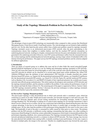 Computer Engineering and Intelligent Systems                                                                www.iiste.org
ISSN 2222-1719 (Paper) ISSN 2222-2863 (Online)
Vol 3, No.7, 2012




         Study of the Topology Mismatch Problem in Peer-to-Peer Networks

                                               1
                                       B Lalitha and 2 Dr Ch D V Subba Rao
                     1
                      Department of Computer Science and Engineering, JNTUCE, Anantapur,India
                                             Lalitha_balla@yahoo.co.in
                   2
                     Department of Computer Science and Engineering, S V University, Tirupati, India
                                            subbarao_chdv@hotmail.com
ABSTRACT
The advantages of peer-to-peer (P2P) technology are innumerable when compared to other systems like Distributed
Messaging System, Client-Server model, Cloud based systems. The vital advantages are not limited to high scalability
and low cost. On the other hand the p2p system suffers from a bottle-neck problem caused by topology mismatch.
Topology mismatch occurs in an unstructured peer-to-peer (P2P) network when the peers participating in the
communication choose their neighbors in random fashion, such that the resultant P2P network mismatches its
underlying physical network, resulting in a lengthy communication between the peers and redundant network traffics
generated in the underlying network[1] However, most P2P system performance suffers from the mismatch between
the overlays topology and the underlying physical network topology, causing a large volume of redundant traffic in the
Internet slowing the performance. This paper surveys the P2P topology mismatch problems and the solutions adapted
for different applications.

I. Introduction
There are plenty of research going on to address this issue and lot of other fields like neural networks[2],graph
theory[3],artificial Intelligence are put in to use for finding and eliminating topology mismatch in P2P networks.
There are still issues that cannot be solved thoroughly as each of the work has some specific drawback in solving the
issue.P2P networks by default can be classified in to several types based upon certain attributes like 1)Pure P2P
2)Hybrid P2P.Based upon the attributes of peer administration ,P2P Networks is broadly classified into central
directory based P2P system, e.g. Napster [4]; the decentralized unstructured P2P systems, e.g. Gnutella [5] and Kazza
[6]; the decentralized structured P2P systems, e.g. Chord [7], CAN [8], Pastry [9], and the reinforced P2P systems
such as Bamboo [10], Accordion [11], and PROP [12].Inspite of their significant potential, the available peer-to-peer
networks lack efficient group communication. This article analyses the prospects and constraints of P2P networks and
the topology mismatch problem ,and the solutions available to the problem. It also analyse the performance of each of
the solution and finds the better of them [13]. The remaining part of the paper is organized as follows: Section 2 deals
with P2P topology mismatch problem. Section 3 discusses the previous techniques to reduce topology mismatch
problem and Section 4 gives the conclusion of this paper.

II. Peer-to-Peer Topology Mismatch problem
The peer-to-peer topology is fully decentralized one in which each network node is considered a peer, which has
connection to a peers in an order. Simple peer-to-peer networks, just forwards messages to each and every peer. The
modern P2P Networks depends upon several routing mechanisms for forwarding messages, inorder to prevent
message flooding [10]. The advantage in making use of a peer-to-peer topology for our message transactions is that it
doesn't involve central servers or routers. By the way, connections and workload are shared among the peers who form
a greater advantage. It also has its own disadvantages like the latency is usually high, as messages have to traverse
multiple peers. On the other hand the problem of the performance being degraded by slow peers on the route is also
high. The bandwidth of each of the peer is consumed by traffic caused by other peers to some extent. The primary
problem with the P2P networks is inefficient overlay topology mismatching that takes place very often resulting in
unnecessary blind flooding[12] which has certain undesirable consequences which leads to innumerable problems like
performance degrading, deadlock, slow system performance.The Topology mismatch between the P2P logical overlay
network and physical underlying network is a common in almost all P2P networks. The Same message may traverse
the same physical link multiple times causing traffic eventually resulting in poor performance. In this case, a query is
flooded to multiple paths, but merges to the same peer. Thereby two neighboring peers may forward the same query

                                                          145
 