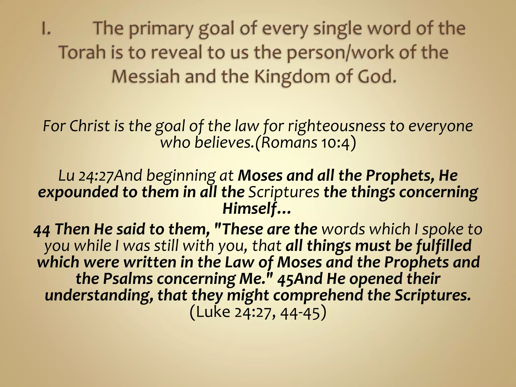 For Christ is the goal of the law for righteousness to everyone
who believes.(Romans 10:4)
Lu 24:27And beginning at Moses and all the Prophets, He
expounded to them in all the Scriptures the things concerning
Himself…
44 Then He said to them, "These are the words which I spoke to
you while I was still with you, that all things must be fulfilled
which were written in the Law of Moses and the Prophets and
the Psalms concerning Me." 45And He opened their
understanding, that they might comprehend the Scriptures.
(Luke 24:27, 44-45)
 