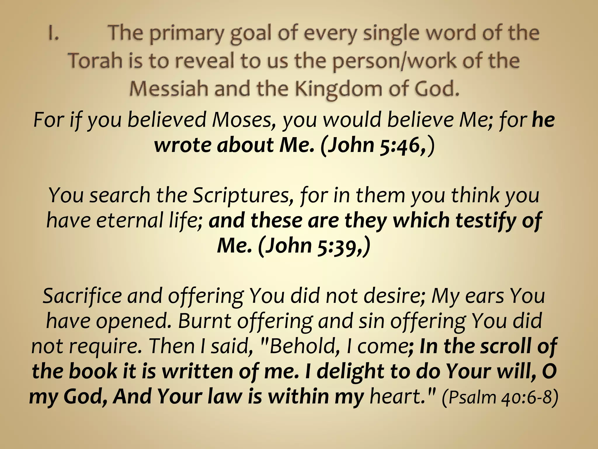 For if you believed Moses, you would believe Me; for he
wrote about Me. (John 5:46,)
You search the Scriptures, for in them you think you
have eternal life; and these are they which testify of
Me. (John 5:39,)
Sacrifice and offering You did not desire; My ears You
have opened. Burnt offering and sin offering You did
not require. Then I said, "Behold, I come; In the scroll of
the book it is written of me. I delight to do Your will, O
my God, And Your law is within my heart." (Psalm 40:6-8)
 