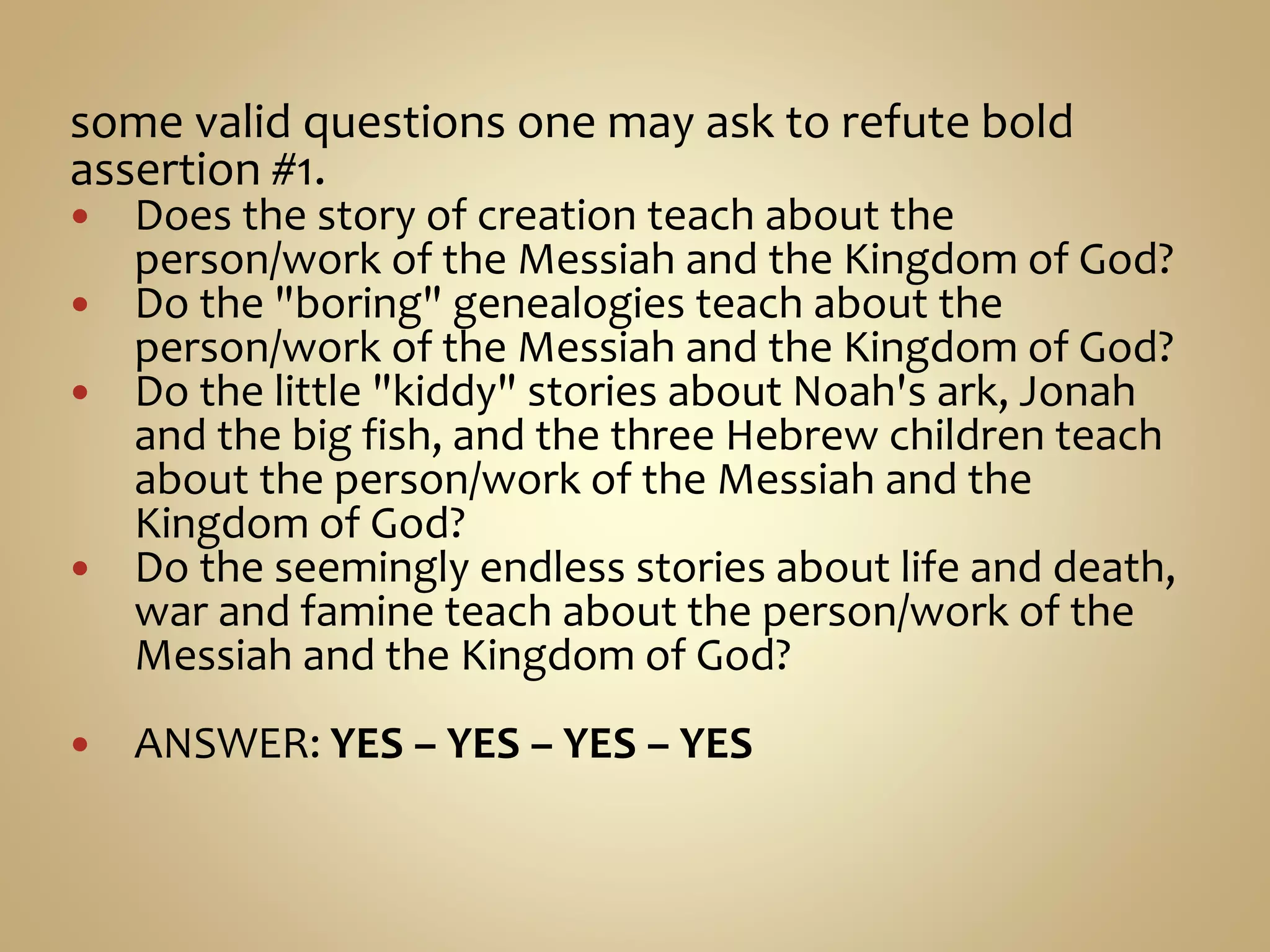 some valid questions one may ask to refute bold
assertion #1.
 Does the story of creation teach about the
person/work of the Messiah and the Kingdom of God?
 Do the "boring" genealogies teach about the
person/work of the Messiah and the Kingdom of God?
 Do the little "kiddy" stories about Noah's ark, Jonah
and the big fish, and the three Hebrew children teach
about the person/work of the Messiah and the
Kingdom of God?
 Do the seemingly endless stories about life and death,
war and famine teach about the person/work of the
Messiah and the Kingdom of God?
 ANSWER: YES – YES – YES – YES
 