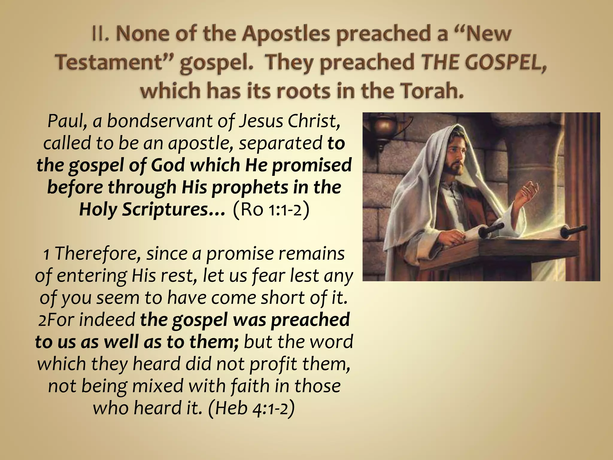 Paul, a bondservant of Jesus Christ,
called to be an apostle, separated to
the gospel of God which He promised
before through His prophets in the
Holy Scriptures… (Ro 1:1-2)
1 Therefore, since a promise remains
of entering His rest, let us fear lest any
of you seem to have come short of it.
2For indeed the gospel was preached
to us as well as to them; but the word
which they heard did not profit them,
not being mixed with faith in those
who heard it. (Heb 4:1-2)
 