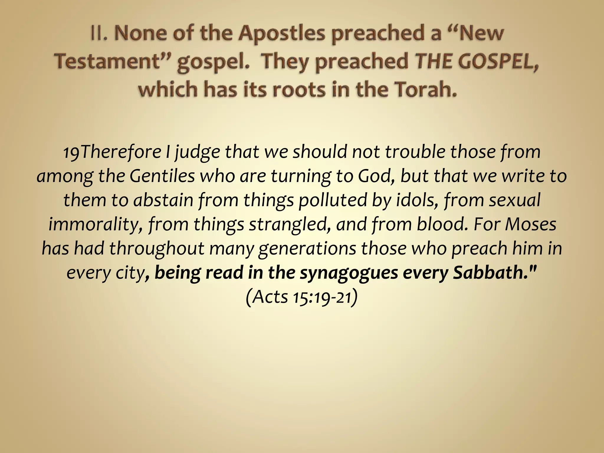 19Therefore I judge that we should not trouble those from
among the Gentiles who are turning to God, but that we write to
them to abstain from things polluted by idols, from sexual
immorality, from things strangled, and from blood. For Moses
has had throughout many generations those who preach him in
every city, being read in the synagogues every Sabbath."
(Acts 15:19-21)
 
