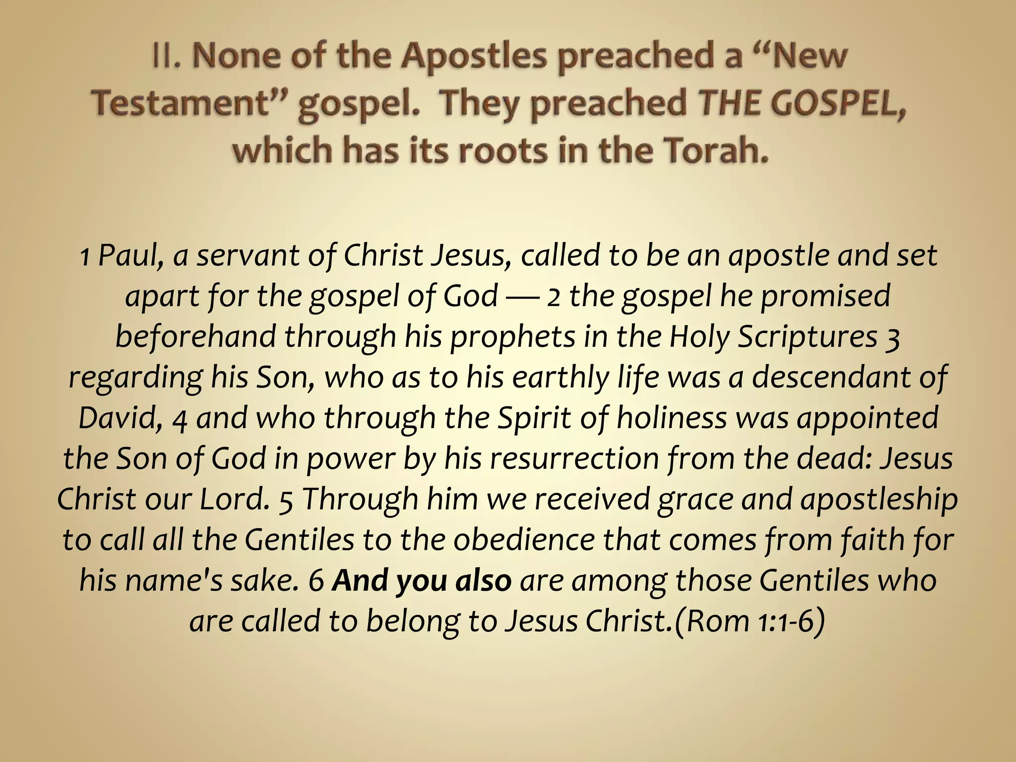 1 Paul, a servant of Christ Jesus, called to be an apostle and set
apart for the gospel of God — 2 the gospel he promised
beforehand through his prophets in the Holy Scriptures 3
regarding his Son, who as to his earthly life was a descendant of
David, 4 and who through the Spirit of holiness was appointed
the Son of God in power by his resurrection from the dead: Jesus
Christ our Lord. 5 Through him we received grace and apostleship
to call all the Gentiles to the obedience that comes from faith for
his name's sake. 6 And you also are among those Gentiles who
are called to belong to Jesus Christ.(Rom 1:1-6)
 