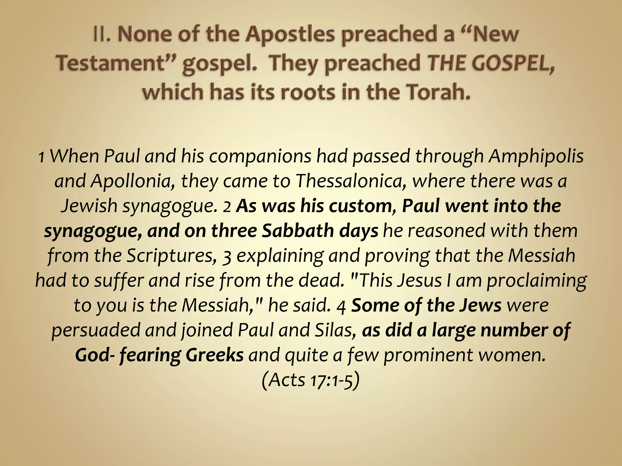 1 When Paul and his companions had passed through Amphipolis
and Apollonia, they came to Thessalonica, where there was a
Jewish synagogue. 2 As was his custom, Paul went into the
synagogue, and on three Sabbath days he reasoned with them
from the Scriptures, 3 explaining and proving that the Messiah
had to suffer and rise from the dead. "This Jesus I am proclaiming
to you is the Messiah," he said. 4 Some of the Jews were
persuaded and joined Paul and Silas, as did a large number of
God- fearing Greeks and quite a few prominent women.
(Acts 17:1-5)
 
