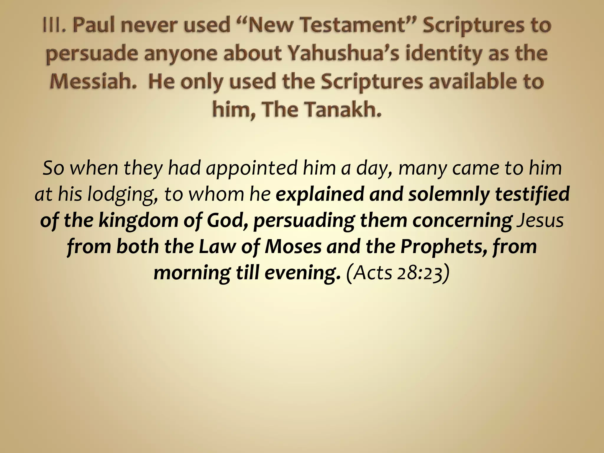 So when they had appointed him a day, many came to him
at his lodging, to whom he explained and solemnly testified
of the kingdom of God, persuading them concerning Jesus
from both the Law of Moses and the Prophets, from
morning till evening. (Acts 28:23)
 