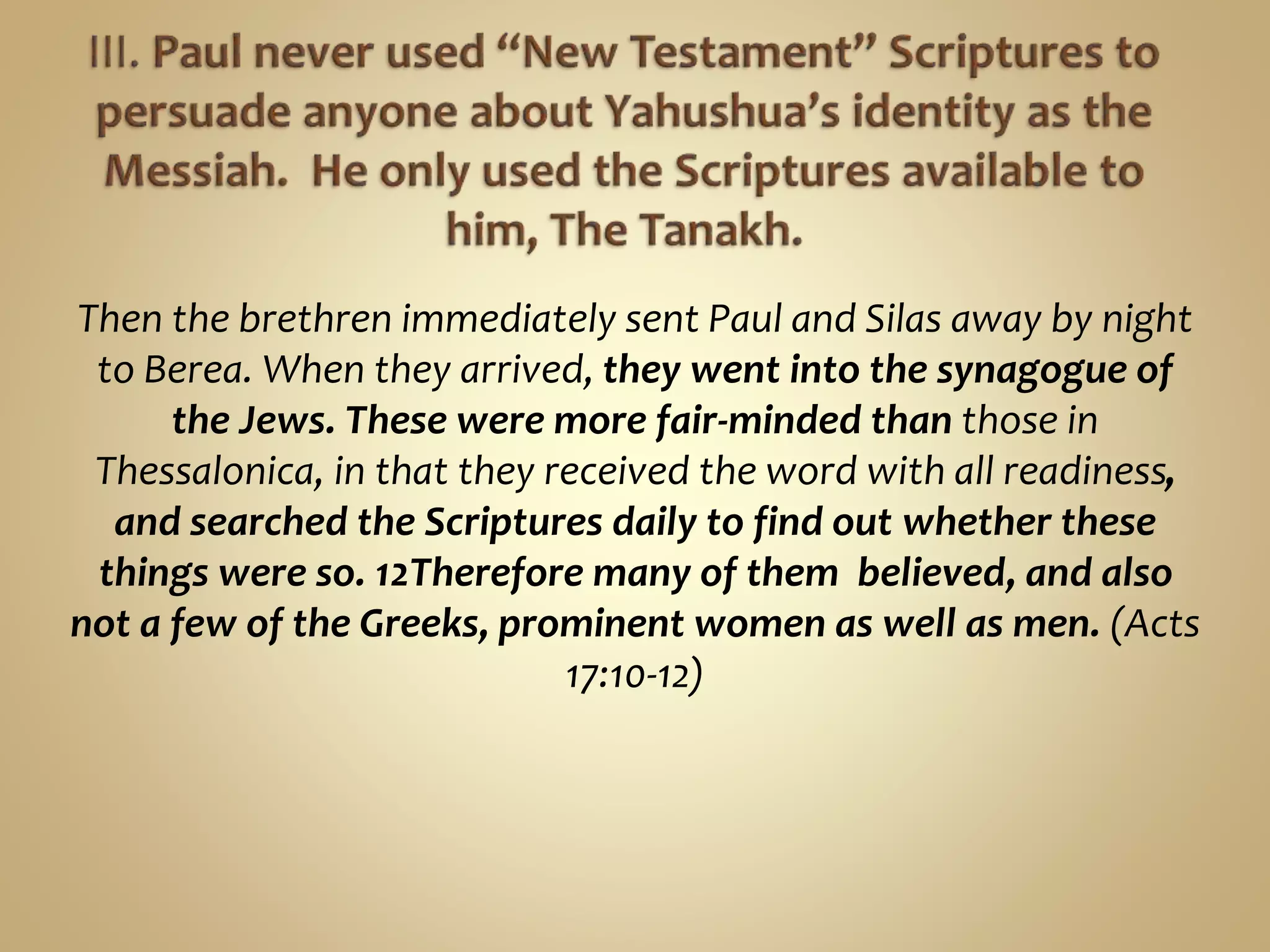 Then the brethren immediately sent Paul and Silas away by night
to Berea. When they arrived, they went into the synagogue of
the Jews. These were more fair-minded than those in
Thessalonica, in that they received the word with all readiness,
and searched the Scriptures daily to find out whether these
things were so. 12Therefore many of them believed, and also
not a few of the Greeks, prominent women as well as men. (Acts
17:10-12)
 