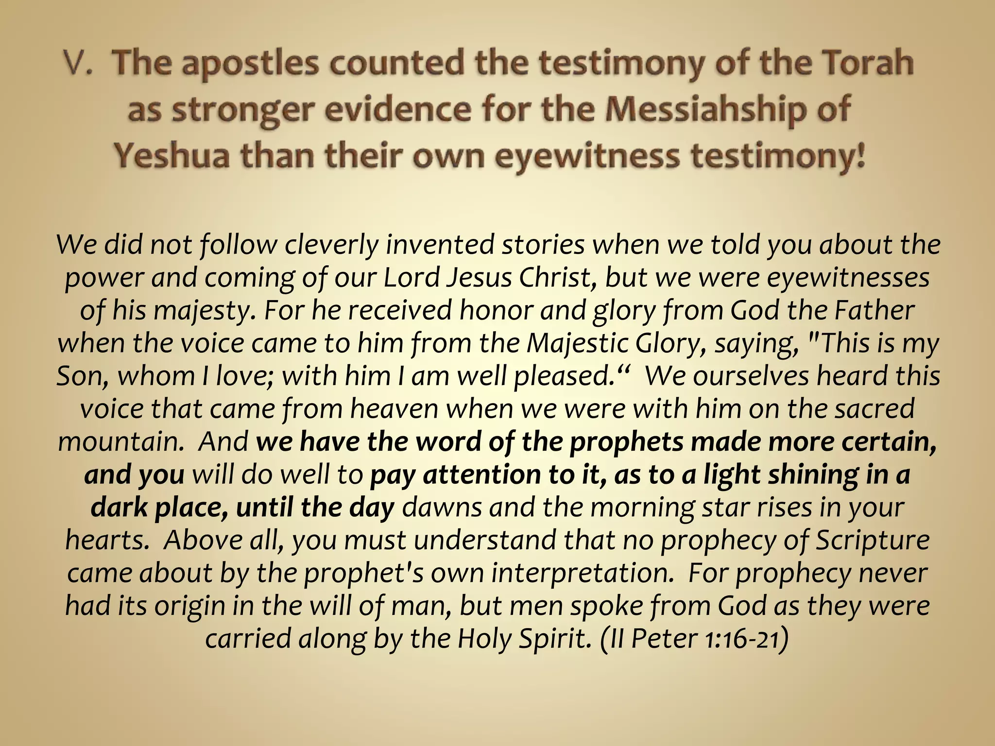 We did not follow cleverly invented stories when we told you about the
power and coming of our Lord Jesus Christ, but we were eyewitnesses
of his majesty. For he received honor and glory from God the Father
when the voice came to him from the Majestic Glory, saying, "This is my
Son, whom I love; with him I am well pleased.“ We ourselves heard this
voice that came from heaven when we were with him on the sacred
mountain. And we have the word of the prophets made more certain,
and you will do well to pay attention to it, as to a light shining in a
dark place, until the day dawns and the morning star rises in your
hearts. Above all, you must understand that no prophecy of Scripture
came about by the prophet's own interpretation. For prophecy never
had its origin in the will of man, but men spoke from God as they were
carried along by the Holy Spirit. (II Peter 1:16-21)
 