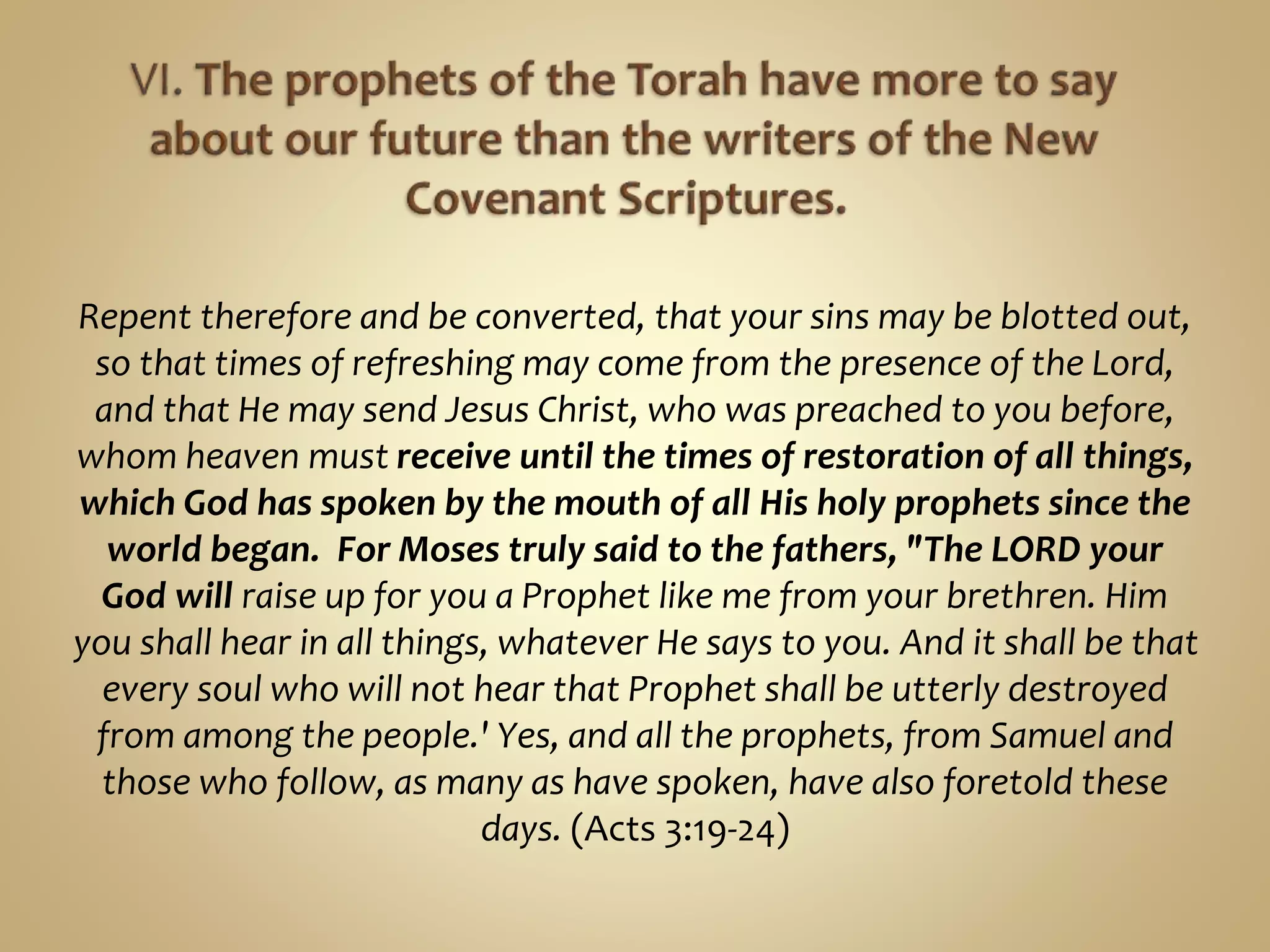 Repent therefore and be converted, that your sins may be blotted out,
so that times of refreshing may come from the presence of the Lord,
and that He may send Jesus Christ, who was preached to you before,
whom heaven must receive until the times of restoration of all things,
which God has spoken by the mouth of all His holy prophets since the
world began. For Moses truly said to the fathers, "The LORD your
God will raise up for you a Prophet like me from your brethren. Him
you shall hear in all things, whatever He says to you. And it shall be that
every soul who will not hear that Prophet shall be utterly destroyed
from among the people.' Yes, and all the prophets, from Samuel and
those who follow, as many as have spoken, have also foretold these
days. (Acts 3:19-24)
 