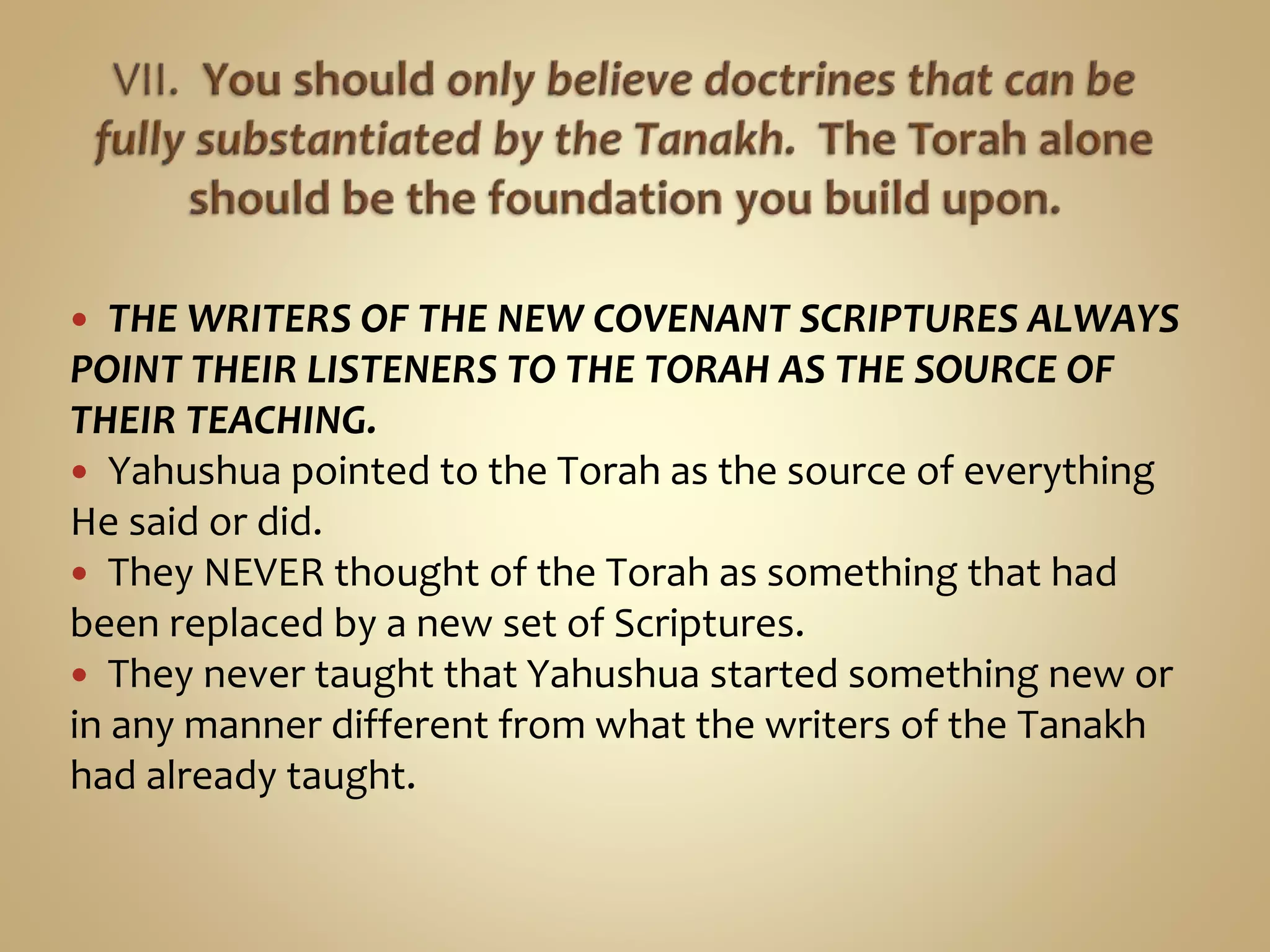  THE WRITERS OF THE NEW COVENANT SCRIPTURES ALWAYS
POINT THEIR LISTENERS TO THE TORAH AS THE SOURCE OF
THEIR TEACHING.
 Yahushua pointed to the Torah as the source of everything
He said or did.
 They NEVER thought of the Torah as something that had
been replaced by a new set of Scriptures.
 They never taught that Yahushua started something new or
in any manner different from what the writers of the Tanakh
had already taught.
 