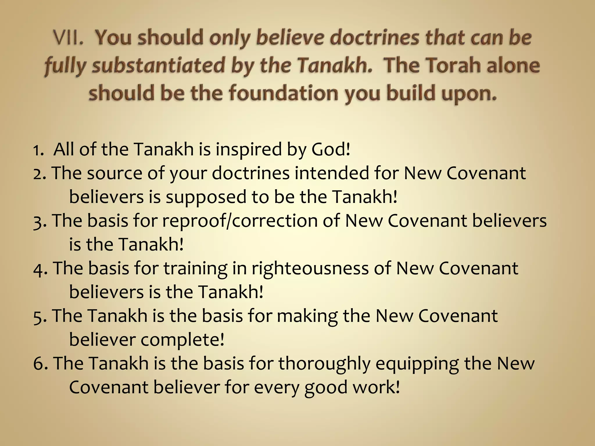 1. All of the Tanakh is inspired by God!
2. The source of your doctrines intended for New Covenant
believers is supposed to be the Tanakh!
3. The basis for reproof/correction of New Covenant believers
is the Tanakh!
4. The basis for training in righteousness of New Covenant
believers is the Tanakh!
5. The Tanakh is the basis for making the New Covenant
believer complete!
6. The Tanakh is the basis for thoroughly equipping the New
Covenant believer for every good work!
 