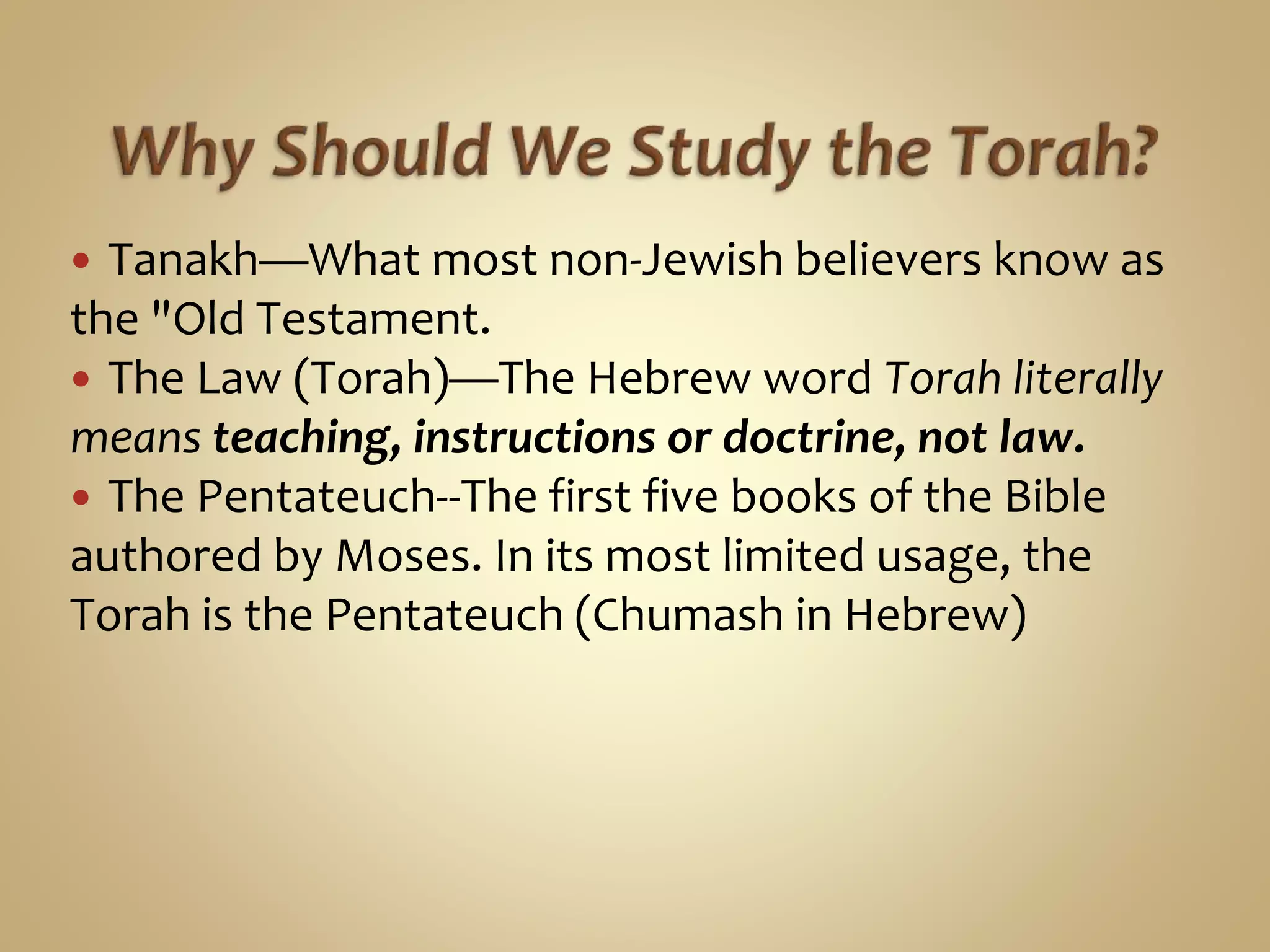  Tanakh—What most non-Jewish believers know as
the "Old Testament.
 The Law (Torah)—The Hebrew word Torah literally
means teaching, instructions or doctrine, not law.
 The Pentateuch--The first five books of the Bible
authored by Moses. In its most limited usage, the
Torah is the Pentateuch (Chumash in Hebrew)
 