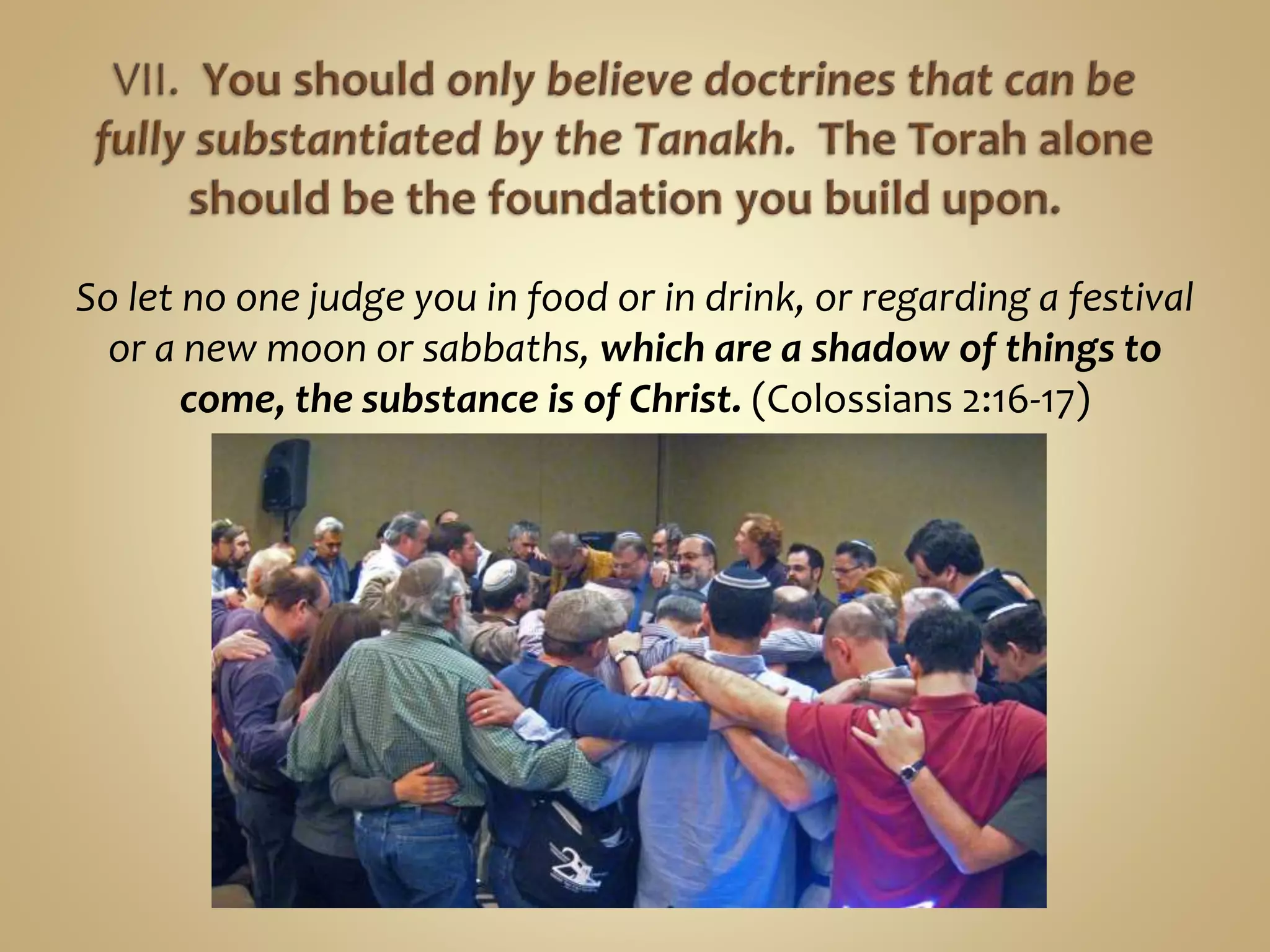So let no one judge you in food or in drink, or regarding a festival
or a new moon or sabbaths, which are a shadow of things to
come, the substance is of Christ. (Colossians 2:16-17)
 