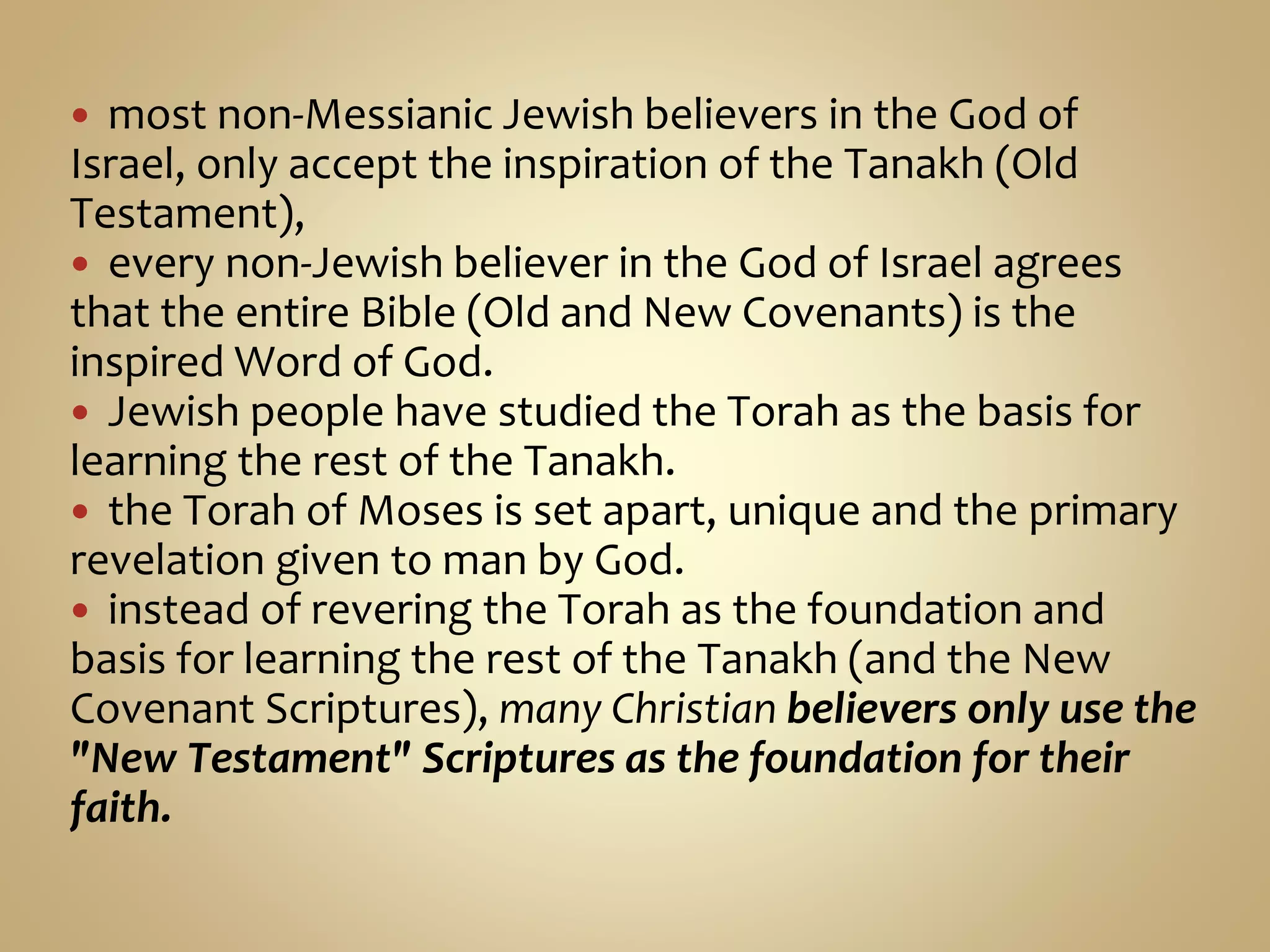  most non-Messianic Jewish believers in the God of
Israel, only accept the inspiration of the Tanakh (Old
Testament),
 every non-Jewish believer in the God of Israel agrees
that the entire Bible (Old and New Covenants) is the
inspired Word of God.
 Jewish people have studied the Torah as the basis for
learning the rest of the Tanakh.
 the Torah of Moses is set apart, unique and the primary
revelation given to man by God.
 instead of revering the Torah as the foundation and
basis for learning the rest of the Tanakh (and the New
Covenant Scriptures), many Christian believers only use the
"New Testament" Scriptures as the foundation for their
faith.
 