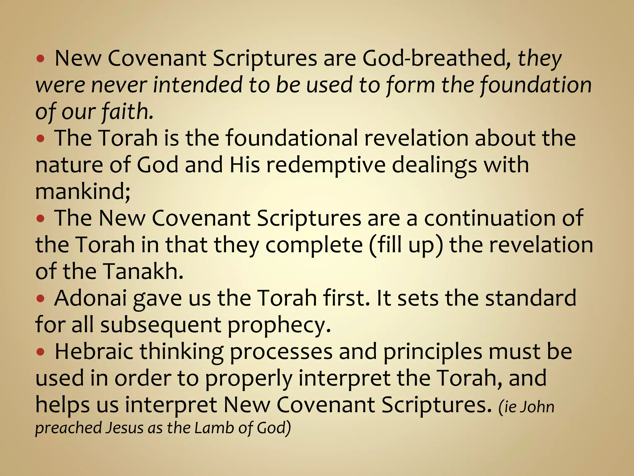  New Covenant Scriptures are God-breathed, they
were never intended to be used to form the foundation
of our faith.
 The Torah is the foundational revelation about the
nature of God and His redemptive dealings with
mankind;
 The New Covenant Scriptures are a continuation of
the Torah in that they complete (fill up) the revelation
of the Tanakh.
 Adonai gave us the Torah first. It sets the standard
for all subsequent prophecy.
 Hebraic thinking processes and principles must be
used in order to properly interpret the Torah, and
helps us interpret New Covenant Scriptures. (ie John
preached Jesus as the Lamb of God)
 