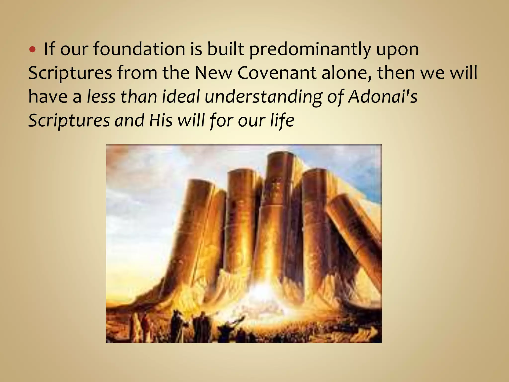  If our foundation is built predominantly upon
Scriptures from the New Covenant alone, then we will
have a less than ideal understanding of Adonai's
Scriptures and His will for our life
 