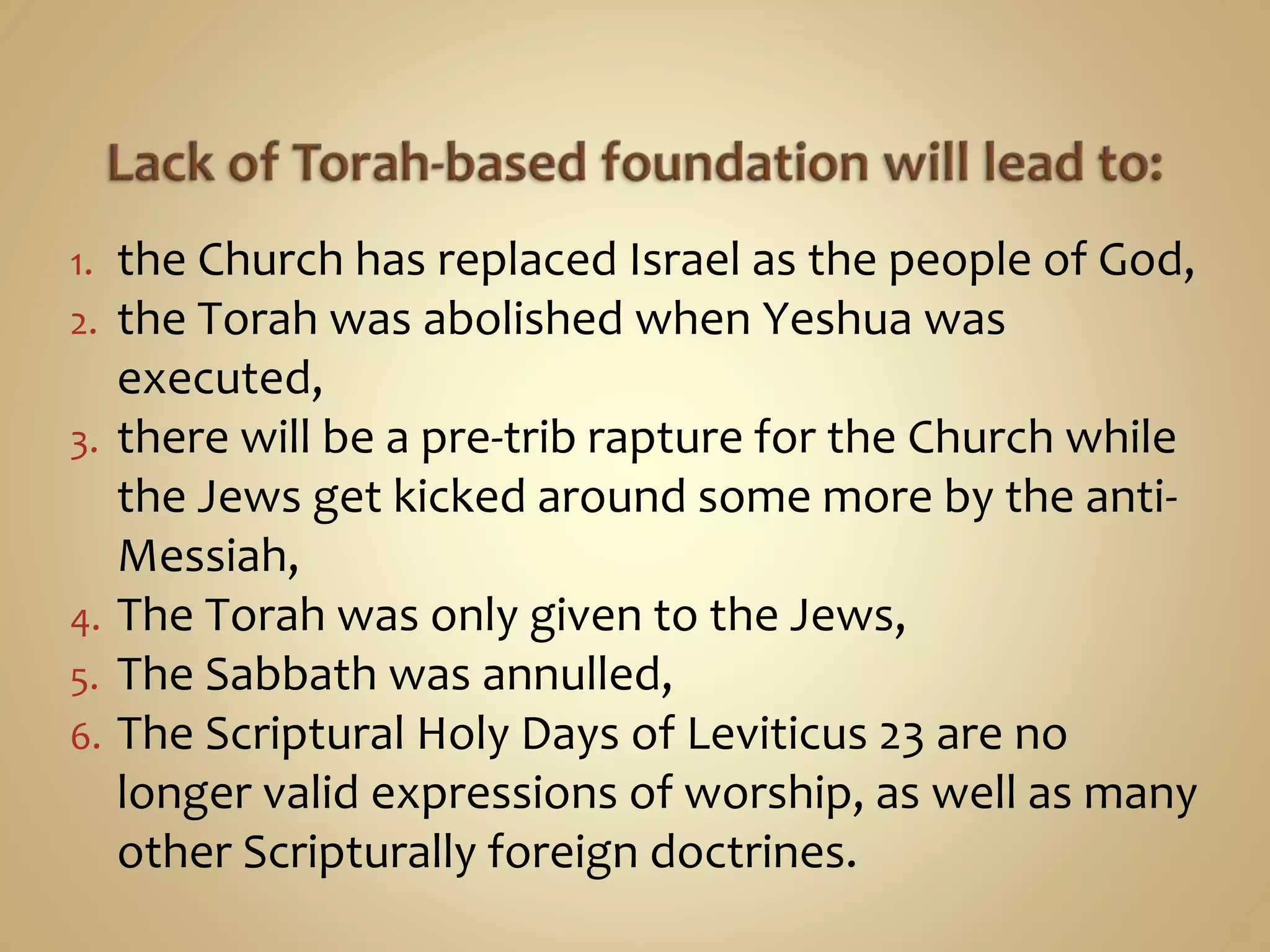 1. the Church has replaced Israel as the people of God,
2. the Torah was abolished when Yeshua was
executed,
3. there will be a pre-trib rapture for the Church while
the Jews get kicked around some more by the anti-
Messiah,
4. The Torah was only given to the Jews,
5. The Sabbath was annulled,
6. The Scriptural Holy Days of Leviticus 23 are no
longer valid expressions of worship, as well as many
other Scripturally foreign doctrines.
 