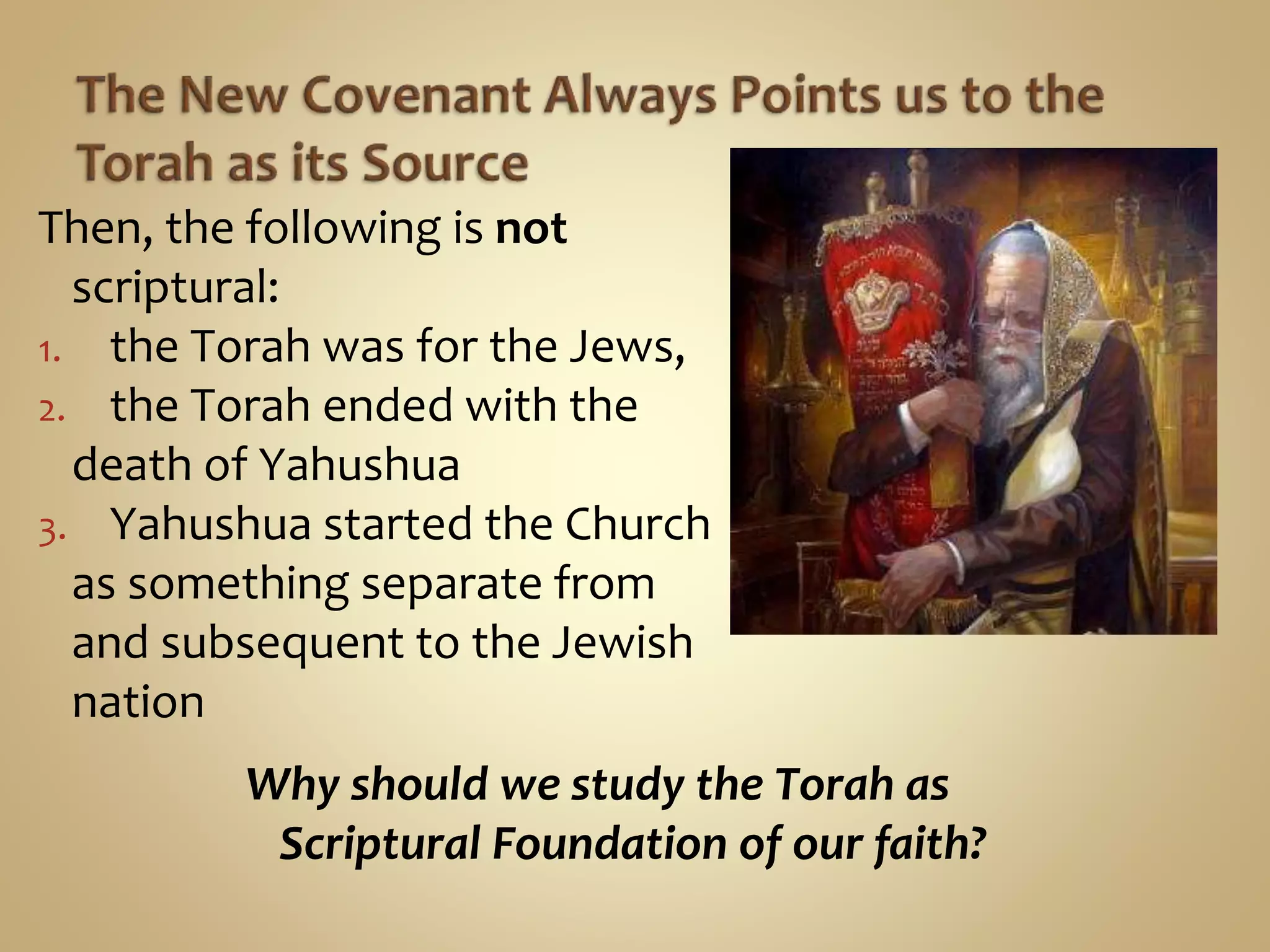 Then, the following is not
scriptural:
1. the Torah was for the Jews,
2. the Torah ended with the
death of Yahushua
3. Yahushua started the Church
as something separate from
and subsequent to the Jewish
nation
Why should we study the Torah as
Scriptural Foundation of our faith?
 