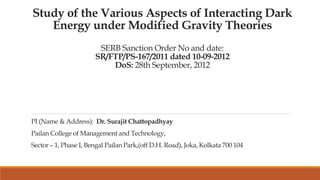 Study of the Various Aspects of Interacting Dark
Energy under Modified Gravity Theories
SERB Sanction Order No and date:
SR/FTP/PS-167/2011 dated 10-09-2012
DoS: 28th September, 2012
PI (Name & Address): Dr. Surajit Chattopadhyay
Pailan College of Management and Technology,
Sector – 1, Phase I, Bengal Pailan Park,(off D.H. Road), Joka, Kolkata 700 104
 