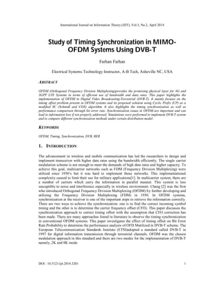 International Journal on Information Theory (IJIT), Vol.3, No.2, April 2014
DOI : 10.5121/ijit.2014.3201 1
Study of Timing Synchronization in MIMO-
OFDM Systems Using DVB-T
Farhan Farhan
Electrical Systems Technology Instructor, A-B Tech, Asheville NC, USA
ABSTRACT
OFDM (Orthogonal Frequency Division Multiplexing)provides the promising physical layer for 4G and
3GPP LTE Systems in terms of efficient use of bandwidth and data rates. This paper highlights the
implementation of OFDM in Digital Video Broadcasting-Terrestrial (DVB-T). It mainly focuses on the
timing offset problem present in OFDM systems and its proposed solution using Cyclic Prefix (CP) as a
modified SC (Schmidl and COX) algorithm. It also highlights the timing synchronization as well as
performance comparison through bit error rate. Synchronization issues in OFDM are important and can
lead to information loss if not properly addressed. Simulations were performed to implement DVB-T system
and to compare different synchronization methods under certain distribution model.
KEYWORDS
OFDM, Timing, Synchronization, DVB, BER
1. INTRODUCTION
The advancement in wireless and mobile communication has led the researchers to design and
implement transceiver with higher data rates using the bandwidth efficiently. The single carrier
modulation scheme is not enough to meet the demands of high data rates and higher capacity. To
achieve this goal, multicarrier networks such as FDM (Frequency Division Multiplexing) were
utilized since 1950’s but it was hard to implement those networks. This implementational
complexity caused to limit their use for military applications[1]. In multicarrier system, there are
a number of carriers which carry the information in parallel manner. This system is less
susceptible to noise and interference especially in wireless environment. Chang [2] was the first
who introduced Orthogonal Frequency Division Multiplexing (OFDM) by further developing and
utilizing the Frequency Division Multiplexing (FDM) in 1950. In OFDM systems,
synchronization at the receiver is one of the important steps to retrieve the information correctly.
There are two ways to achieve the synchronization: one is to find the correct incoming symbol
timing and the other is to determine the carrier frequency offset (CFO). This paper discusses the
synchronization approach to correct timing offset with the assumption that CFO correction has
been made. There are many approaches found in literature to observe the timing synchronization
in conventional OFDM systems. This paper investigates the effect of timing offset on Bit Error
Rate Probability to determine the performance analysis of OFD Mutilized in DVB-T scheme. The
European Telecommunication Standards Institute (ETSI)adopted a standard called DVB-T in
1997 for digital information transmission through terrestrial channels. OFDM was the chosen
modulation approach in this standard and there are two modes for the implementation of DVB-T
namely, 2K and 8K mode.
 