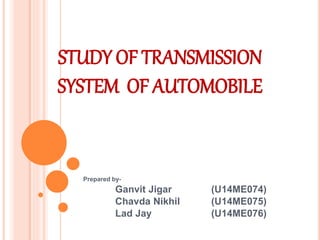 STUDY OF TRANSMISSION
SYSTEM OF AUTOMOBILE
Prepared by-
Ganvit Jigar (U14ME074)
Chavda Nikhil (U14ME075)
Lad Jay (U14ME076)
 