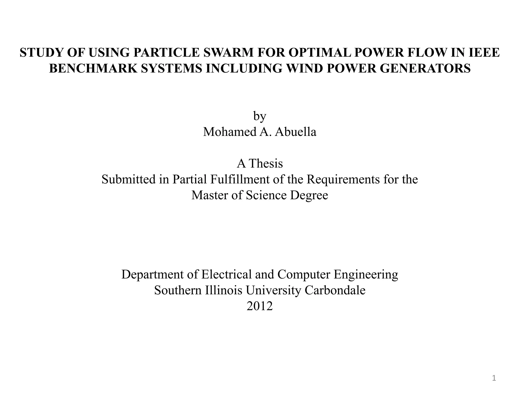 STUDY OF USING PARTICLE SWARM FOR OPTIMAL POWER FLOW IN IEEE BENCHMARK SYSTEMS INCLUDING WIND POWER GENERATORS by Mohamed A. Abuella A Thesis Submitted in Partial Fulfillment of the Requirements for the Master of Science Degree Department of Electrical and Computer Engineering Southern Illinois University Carbondale 2012 1 
