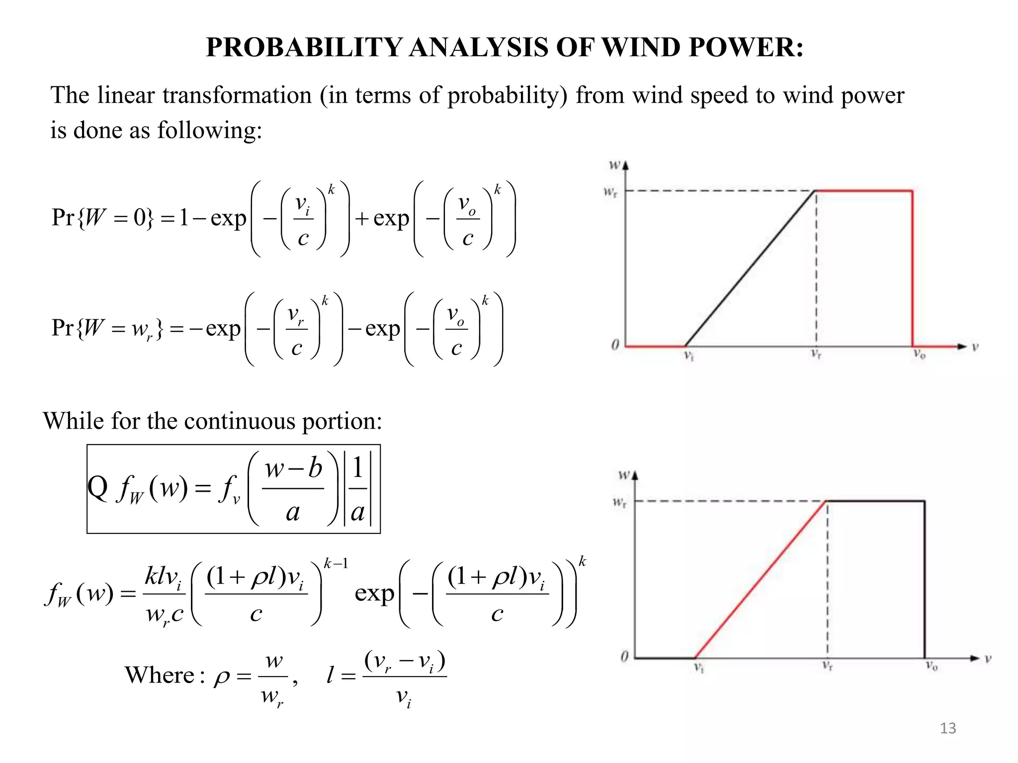 The linear transformation (in terms of probability) from wind speed to wind power is done as following: PROBABILITY ANALYSIS OF WIND POWER: Pr{ 0} 1 exp exp k k i ov v W c c                             Pr{ } exp exp kk or r vv W w c c                           13 While for the continuous portion: 1 (1 ) (1 ) ( ) exp kk i i i W r klv l v l v f w w c c c                     1 ( )W v w b f w f a a        Q ( ) Where : , r i r i v vw l w v     
