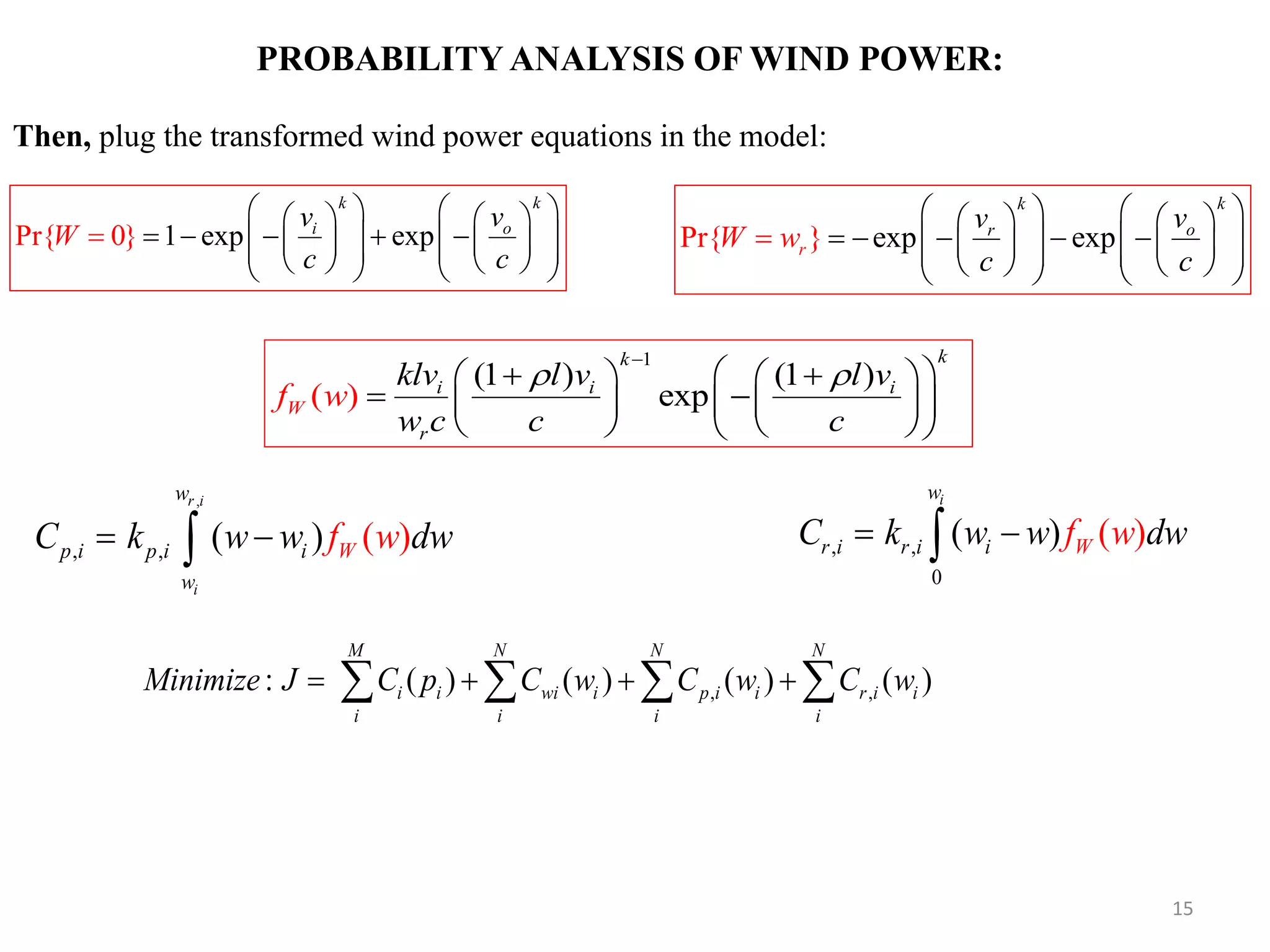 PROBABILITY ANALYSIS OF WIND POWER: , , , ( ) ( ) r i i w p i p i i W w fC k w w dww  , , 0 ( () ) iw r i r i i WC k w w f dww  , ,: ( ) ( ) ( ) ( ) M N N N i i wi i p i i r i i i i i i Minimize J C p C w C w C w       1 expPr{ 0} exp k k i ov v c c W                             exp xPr{ } e p k r k or vv c c W w                           1 (1 ) (1 ) ) exp( kk i W i i r klv l v l w v c f w c c                     Then, plug the transformed wind power equations in the model: 15 
