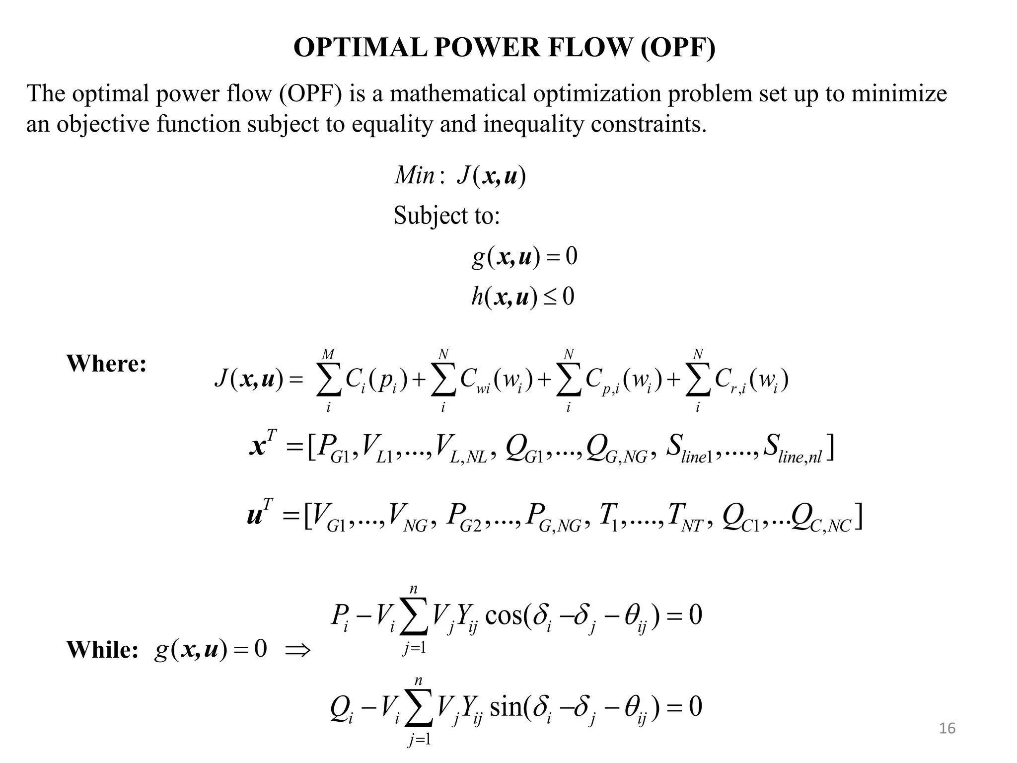 OPTIMAL POWER FLOW (OPF) 1 1 cos( ) 0 sin( ) 0 n i i j ij i j ij j n i i j ij i j ij j P V V Y Q V V Y                   : ( ) Subject to: ( ) 0 ( ) 0 Min J g h   x,u x,u x,u The optimal power flow (OPF) is a mathematical optimization problem set up to minimize an objective function subject to equality and inequality constraints. While: ( ) 0g  x,u 1 1 , 1 , 1 ,[ , ,..., , ,..., , ,...., ]T G L L NL G G NG line line nlP V V Q Q S Sx Where: 16 , ,( ) ( ) ( ) ( ) ( ) M N N N i i wi i p i i r i i i i i i J C p C w C w C w      x,u 1 2 , 1 1 ,[ ,..., , ,..., , ,...., , ,... ]T G NG G G NG NT C C NCV V P P T T Q Qu 