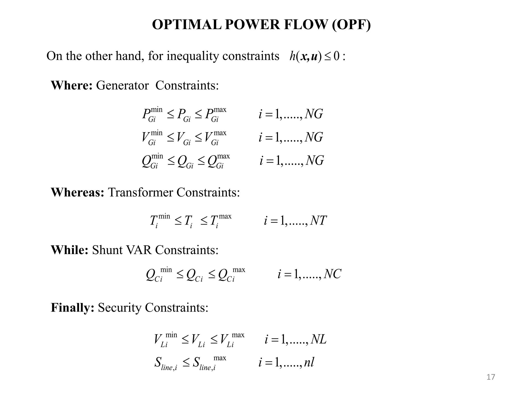 OPTIMAL POWER FLOW (OPF) min max min max min max 1,....., 1,....., 1,....., Gi Gi Gi Gi Gi Gi Gi Gi Gi P P P i NG V V V i NG Q Q Q i NG          Where: Generator Constraints: Whereas: Transformer Constraints: min max 1,.....,i i iT T T i NT   While: Shunt VAR Constraints: min max 1,.....,Ci Ci CiQ Q Q i NC   Finally: Security Constraints: min max max , , 1,....., 1,....., Li Li Li line i line i V V V i NL S S i nl      On the other hand, for inequality constraints ( ) 0 :h x,u 17 