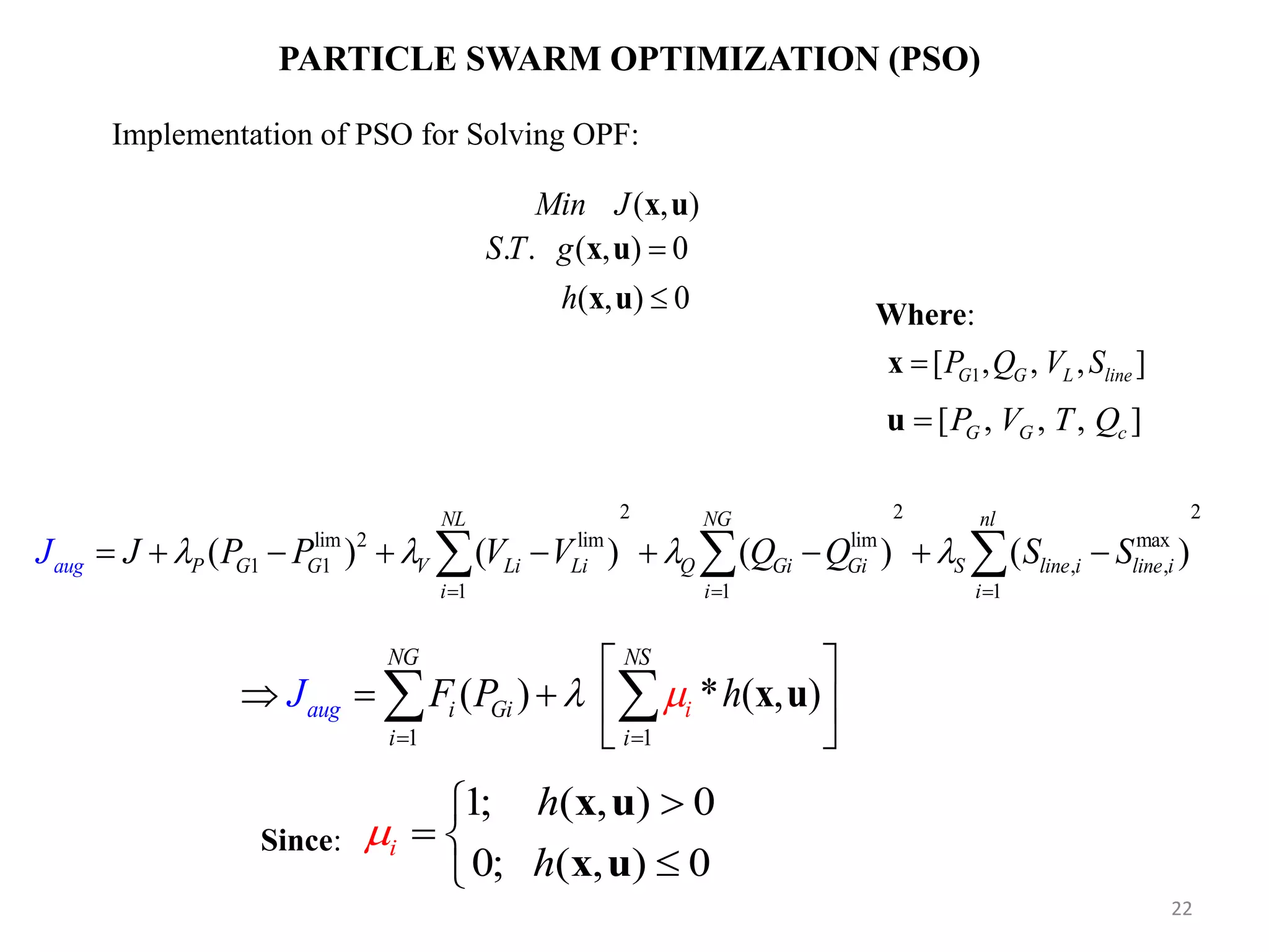PARTICLE SWARM OPTIMIZATION (PSO) ( , )Min J x u Implementation of PSO for Solving OPF: . . ( , ) 0S T g x u 1[ , , , ]G G L lineP Q V Sx Where: ( , ) 0h x u [ , , , ]G G cP V T Qu 1 1 ( ) * ( , ) NG NS i i a g Gu i i i J F P h              x u 1; ( , ) 0 0; ( , ) 0 i h h      x u x u 22 Since: 2 2 2 lim 2 lim lim max 1 1 , , 1 1 1 ( ) ( ) ( ) ( ) NL NG nl P G G V Li Li Q Gi Gi S line i line i i i aug i J P P V V QJ Q S S                  