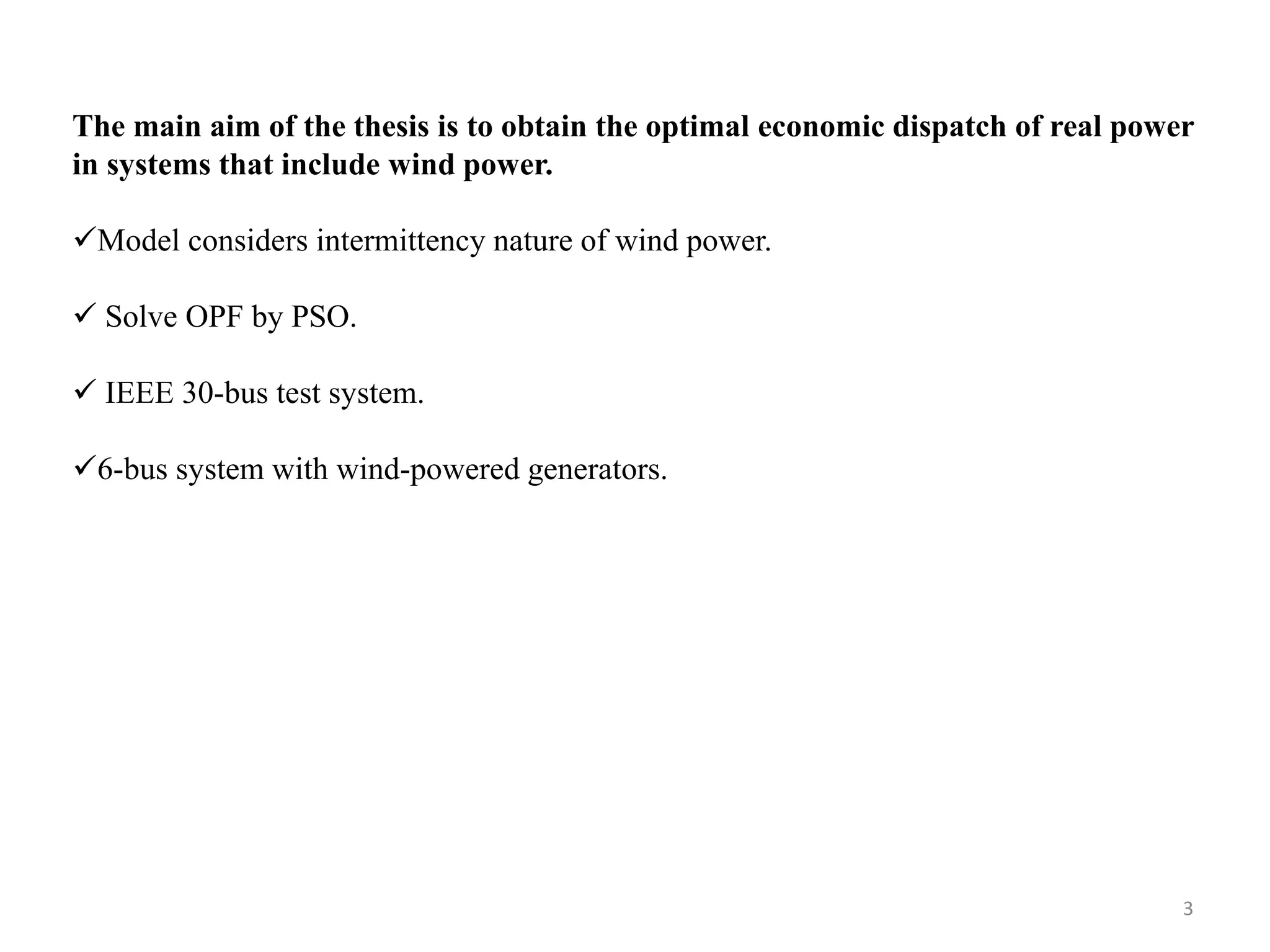 The main aim of the thesis is to obtain the optimal economic dispatch of real power in systems that include wind power. Model considers intermittency nature of wind power.  Solve OPF by PSO.  IEEE 30-bus test system. 6-bus system with wind-powered generators. 3 