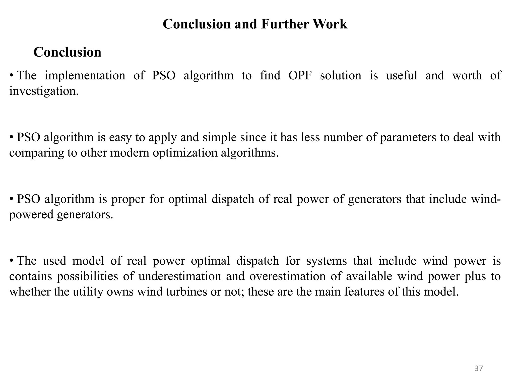 Conclusion and Further Work • The implementation of PSO algorithm to find OPF solution is useful and worth of investigation. • PSO algorithm is easy to apply and simple since it has less number of parameters to deal with comparing to other modern optimization algorithms. • PSO algorithm is proper for optimal dispatch of real power of generators that include wind- powered generators. • The used model of real power optimal dispatch for systems that include wind power is contains possibilities of underestimation and overestimation of available wind power plus to whether the utility owns wind turbines or not; these are the main features of this model. Conclusion 37 