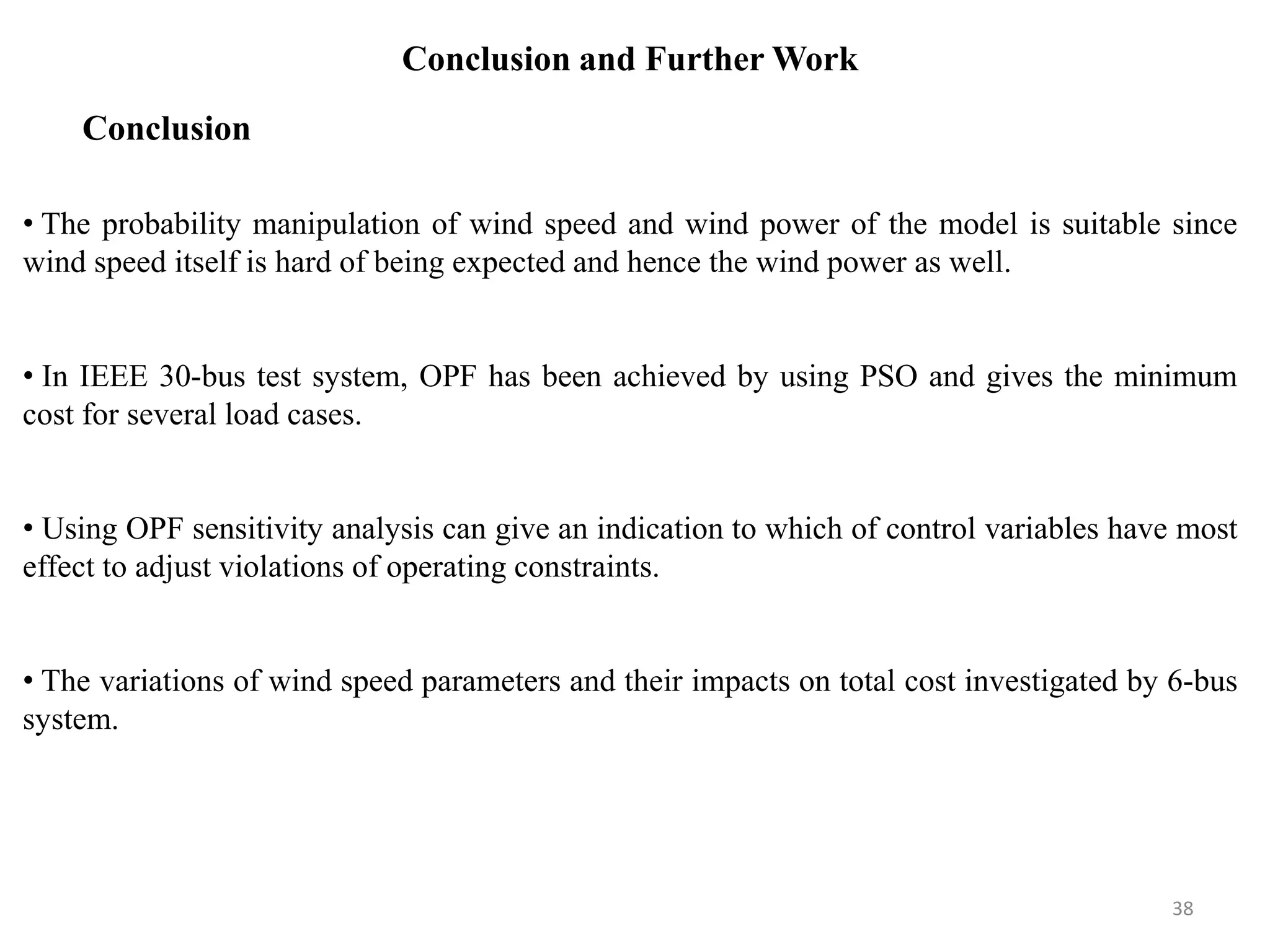 Conclusion and Further Work • The probability manipulation of wind speed and wind power of the model is suitable since wind speed itself is hard of being expected and hence the wind power as well. • In IEEE 30-bus test system, OPF has been achieved by using PSO and gives the minimum cost for several load cases. • Using OPF sensitivity analysis can give an indication to which of control variables have most effect to adjust violations of operating constraints. • The variations of wind speed parameters and their impacts on total cost investigated by 6-bus system. Conclusion 38 