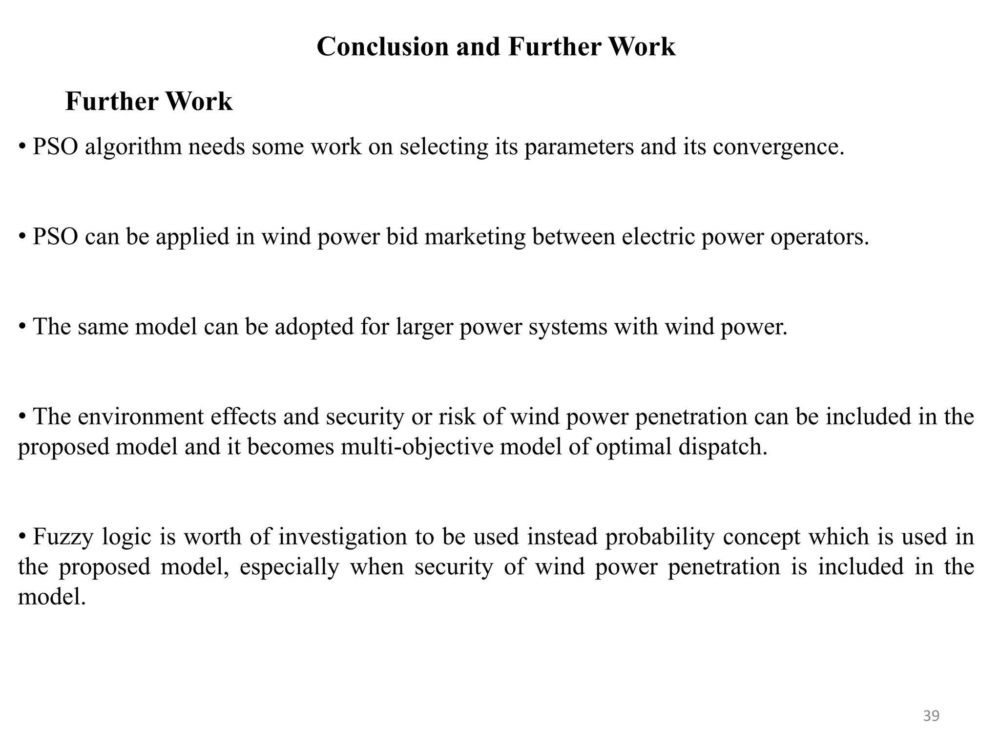 Conclusion and Further Work • PSO algorithm needs some work on selecting its parameters and its convergence. • PSO can be applied in wind power bid marketing between electric power operators. • The same model can be adopted for larger power systems with wind power. • The environment effects and security or risk of wind power penetration can be included in the proposed model and it becomes multi-objective model of optimal dispatch. • Fuzzy logic is worth of investigation to be used instead probability concept which is used in the proposed model, especially when security of wind power penetration is included in the model. Further Work 39 