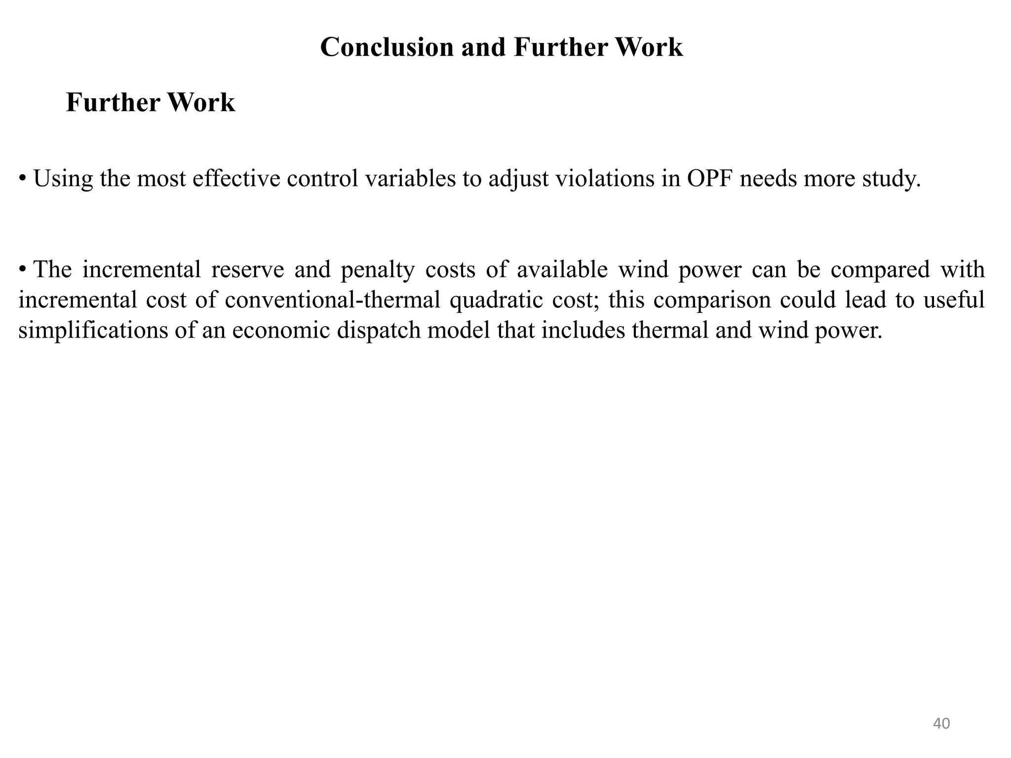 Conclusion and Further Work • Using the most effective control variables to adjust violations in OPF needs more study. • The incremental reserve and penalty costs of available wind power can be compared with incremental cost of conventional-thermal quadratic cost; this comparison could lead to useful simplifications of an economic dispatch model that includes thermal and wind power. Further Work 40 