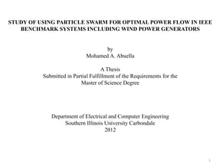 STUDY OF USING PARTICLE SWARM FOR OPTIMAL POWER FLOW IN IEEE
BENCHMARK SYSTEMS INCLUDING WIND POWER GENERATORS
by
Mohamed A. Abuella
A Thesis
Submitted in Partial Fulfillment of the Requirements for the
Master of Science Degree
Department of Electrical and Computer Engineering
Southern Illinois University Carbondale
2012
1
 