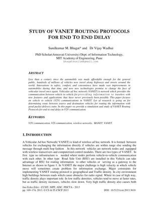 Jan Zizka (Eds) : CCSIT, SIPP, AISC, PDCTA - 2013
pp. 169–174, 2013. © CS & IT-CSCP 2013 DOI : 10.5121/csit.2013.3618
STUDY OF VANET ROUTING PROTOCOLS
FOR END TO END DELAY
Sunilkumar M. Bhagat* and Dr Vijay Wadhai
PhD Scholar(Amravati University) Dept. of Information Technology,
MIT Academy of Engineering, Pune
bhagatsunilm@gmail.com
ABSTRACT
Less than a century since the automobile was made affordable enough for the general
public, hundreds of millions of vehicles now travel along highways and streets around the
world. Innovations in safety, comfort, and convenience have made vast improvements in
automobiles during that time, and now new technologies promise to change the face of
vehicular travel once again. Vehicular ad hoc network (VANET) is network which provides the
communication between vehicle to vehicle for p r o vid in g in fo rma t io n to travelers with
new features and applications that have never previously been possible. This paper focuses
on vehicle to vehicle (V2V) communications in VANET. Lot of research is going on for
determining route between source and destination vehicles for routing the information with
good packet delivery ratio. In this paper we provide a simulation and study of VANET Routing
Protocols for end-to-end delay in V2V communication.
KEYWORDS
V2V communication, V2I communication, wireless networks, MANET, VANET.
1. INTRODUCTION
A Vehicular Ad hoc Network( VANET) is kind of wireless ad hoc network. It is formed between
vehicles for exchanging the information directly if vehicles are within range else sending the
message through multi hop fashion . In this network vehicles are network nodes and equipped
with wireless transceivers and computerized control modules. There are two types of VANET. In
first type no infrastructure is needed where nodes perform vehicle-to-vehicle communication
with each other. In other type Road Side Unit (RSU) are installed in this Vehicle can take
advantage of RSU for routing information to other vehicles or serving as a gateway to the
Internet as shown in figure 1. In VANET the major challenge is high velocity at which vehicle
move will sometimes create problem for information exchange. Major constraints for
implementing VANET routing protocol is geographical and Traffic density. In city environment
high buildings between roads which cause obstacles for radio signal. Where in case of high way,
traffic density plays important role. In low traffic densities, vehicles tend to move at faster rates,
but as traffic density increases, vehicles slow down. Very high traffic density also causes both
 