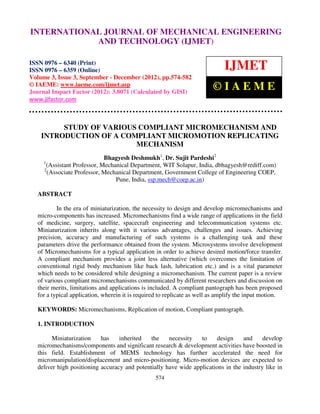 INTERNATIONAL6359(Online) Volume 3, Issue and Technology © IAEME ISSN 0976 –
  International Journal of Mechanical Engineering
  6340(Print), ISSN 0976 –
                           JOURNAL OF MECHANICAL(IJMET),
                                                  3, Sep- Dec (2012)
                                                                     ENGINEERING
                          AND TECHNOLOGY (IJMET)

ISSN 0976 – 6340 (Print)
ISSN 0976 – 6359 (Online)                                                     IJMET
Volume 3, Issue 3, September - December (2012), pp.574-582
© IAEME: www.iaeme.com/ijmet.asp
Journal Impact Factor (2012): 3.8071 (Calculated by GISI)
                                                                         ©IAEME
www.jifactor.com



         STUDY OF VARIOUS COMPLIANT MICROMECHANISM AND
    INTRODUCTION OF A COMPLIANT MICROMOTION REPLICATING
                         MECHANISM
                             Bhagyesh Deshmukh1, Dr. Sujit Pardeshi2
     1
      (Assistant Professor, Mechanical Department, WIT Solapur, India, dbhagyesh@rediff.com)
     2
       (Associate Professor, Mechanical Department, Government College of Engineering COEP,
                                 Pune, India, ssp.mech@coep.ac.in)

   ABSTRACT

           In the era of miniaturization, the necessity to design and develop micromechanisms and
   micro-components has increased. Micromechanisms find a wide range of applications in the field
   of medicine, surgery, satellite, spacecraft engineering and telecommunication systems etc.
   Miniaturization inherits along with it various advantages, challenges and issues. Achieving
   precision, accuracy and manufacturing of such systems is a challenging task and these
   parameters drive the performance obtained from the system. Microsystems involve development
   of Micromechanisms for a typical application in order to achieve desired motion/force transfer.
   A compliant mechanism provides a joint less alternative (which overcomes the limitation of
   conventional rigid body mechanism like back lash, lubrication etc.) and is a vital parameter
   which needs to be considered while designing a micromechanism. The current paper is a review
   of various compliant micromechanisms communicated by different researchers and discussion on
   their merits, limitations and applications is included. A compliant pantograph has been proposed
   for a typical application, wherein it is required to replicate as well as amplify the input motion.

   KEYWORDS: Micromechanisms, Replication of motion, Compliant pantograph.

   1. INTRODUCTION

         Miniaturization    has    inherited   the    necessity   to    design     and     develop
   micromechanisms/components and significant research & development activities have boosted in
   this field. Establishment of MEMS technology has further accelerated the need for
   micromanipulation/displacement and micro-positioning. Micro-motion devices are expected to
   deliver high positioning accuracy and potentially have wide applications in the industry like in
                                                  574
 