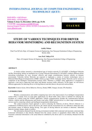 Proceedings of the International Conference on Emerging Trends in Engineering and Management (ICETEM14)
30 – 31, December 2014, Ernakulam, India
51
STUDY OF VARIOUS TECHNIQUES FOR DRIVER
BEHAVIOR MONITORING AND RECOGNITION SYSTEM
Ambily Mohan
Final Year M.Tech, Dept. of Computer Science & Engineering, Sree Narayana Gurukulam College of Engineering
Kerala, India
Asst. Prof. Vidhya P M
Dept. of Computer Science & Engineering, Sree Narayana Gurukulam College of Engineering
Kerala, India
ABSTRACT
A wireless ad-hoc network is a decentralized type of wireless network [7]. InVANET, or Intelligent Vehicular
Ad-Hoc Networking, defines an intelligent way of using Vehicular Networking [7]. InVANET combines different ad-hoc
networking technologies for easy, accurate, effective and simple communication between vehicles on dynamic
environment. Vehicular Ad-hoc Networks are expected to implement a variety of wireless technologies such as
Dedicated Short Range Communications (DSRC) which is a type of WiFi. Vehicular Ad-hoc Networks can be viewed as
component of the Intelligent Transportation Systems (ITS). Therefore a VANET safety application is considered to
represent a vital step to improving road safety and thereby increases traffic efficiency. In this paper, we will discuss
different approaches for detecting driver or driving behavior and alert them to the prevent road accidents.
Keywords: Context-Aware, Driver Behavior, Drowsy, Drunk, DSRC, Fatigue, Invanet, ITS, Reckless.
I. INTRODUCTION
Wireless communications and mobile computing have led to the improvement of an intelligent transportation
system (ITS), it mainly focus on road safety applications [1]. Road traffic safety refers to methods for reducing the
accidents of a vehicle using the VANET application. Vehicle communications includes the communication between
vehicles, vehicles and the infrastructure and ensures road safety. DSRC network device is a short range communication
services used to connecting vehicles and intelligent transportation infrastructure.
The context-awareness based approach is used to detecting the behavior of driver. Driver's behavior is a
combination of different factors such as the driver, the vehicle and the environment [5]. It is difficult to obtain the static
and dynamic nature of behavior during driving. Two types of driving behavior are normal or abnormal. Abnormal
behavior includes fatigue, drunk or reckless.
The information obtained from the driving environment includes both contextual and uncertain contextual data.
Contextual information is data directly obtained from the various sensors or equipments fitted within the vehicle.
Uncertain contextual information is the actual behavior exhibited by the driver and it is not directly obtained from the
sensors.
INTERNATIONAL JOURNAL OF COMPUTER ENGINEERING &
TECHNOLOGY (IJCET)
ISSN 0976 – 6367(Print)
ISSN 0976 – 6375(Online)
Volume 5, Issue 12, December (2014), pp. 51-56
© IAEME: www.iaeme.com/IJCET.asp
Journal Impact Factor (2014): 8.5328 (Calculated by GISI)
www.jifactor.com
IJCET
© I A E M E
 