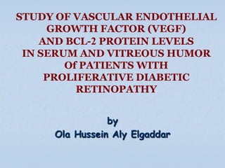 STUDY OF VASCULAR ENDOTHELIAL
GROWTH FACTOR (VEGF)
AND BCL-2 PROTEIN LEVELS
IN SERUM AND VITREOUS HUMOR
Of PATIENTS WITH
PROLIFERATIVE DIABETIC
RETINOPATHY
by
Ola Hussein Aly Elgaddar

 