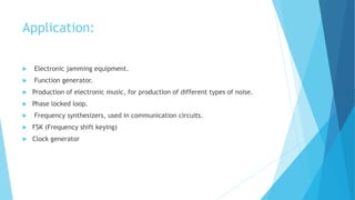 Application:
 Electronic jamming equipment.
 Function generator.
 Production of electronic music, for production of different types of noise.
 Phase locked loop.
 Frequency synthesizers, used in communication circuits.
 FSK (Frequency shift keying)
 Clock generator
 