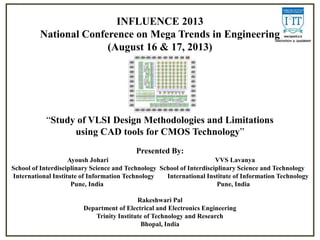 INFLUENCE 2013
National Conference on Mega Trends in Engineering
(August 16 & 17, 2013)

“Study of VLSI Design Methodologies and Limitations
using CAD tools for CMOS Technology”
Presented By:
Ayoush Johari
VVS Lavanya
School of Interdisciplinary Science and Technology School of Interdisciplinary Science and Technology
International Institute of Information Technology
International Institute of Information Technology
Pune, India
Pune, India
Rakeshwari Pal
Department of Electrical and Electronics Engineering
Trinity Institute of Technology and Research
Bhopal, India

 