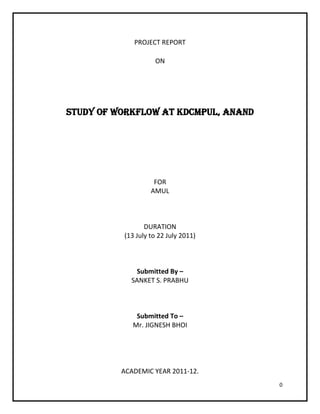 PROJECT REPORT

                    ON




STUDY OF WORKFLOW AT KDCMPUL, ANAND




                    FOR
                   AMUL



                 DURATION
          (13 July to 22 July 2011)



             Submitted By –
            SANKET S. PRABHU



              Submitted To –
             Mr. JIGNESH BHOI




          ACADEMIC YEAR 2011-12.
                                      0
 