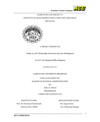 Associate Cement Company 
……………………………………………………………………………………………………… 
KARNATAK LAW SOCIETY’S 
INSTITUTE OF MANAGEMENT EDUCATION AND RESEARCH. 
BELGAUM. 
A PROJECT REPORT ON 
“Study on ACC Dealership Network in the City Of Belgaum” 
At ACC Ltd. Regional Office Belgaum 
SUBMITTED TO: 
KARNATAK UNIVERSITY DHARWAD 
FOR FULFILLMENT OF 
MASTER OF BUSINESS ADMINISTRATION 
By: 
ANIL G. DESAI 
MBA04003030 
UNDER THE GUIDANCE OF 
INSTITUTE GUIDE ORGANISATION GUIDE 
Prof. Dr. Poornima Charantimath Mr. Sanjay Pawar 
Director KLS’s IMER Asst. Marketing Manager 
………………………………………………………………………………………………… 
KLS’s IMER BGM 
1 
 