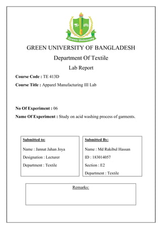 GREEN UNIVERSITY OF BANGLADESH
Department Of Textile
Lab Report
Course Code : TE 413D
Course Title : Apparel Manufacturing III Lab
No Of Experiment : 06
Name Of Experiment : Study on acid washing process of garments.
Remarks:
Submitted By:
Name : Md Rakibul Hassan
ID : 183014057
Section : E2
Department : Textile
Submitted to:
Name : Jannat Jahan Joya
Designation : Lecturer
Department : Textile
 