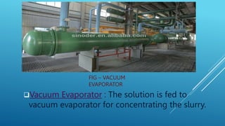 FIG – VACUUM
EVAPORATOR
Vacuum Evaporator : The solution is fed to
vacuum evaporator for concentrating the slurry.
 