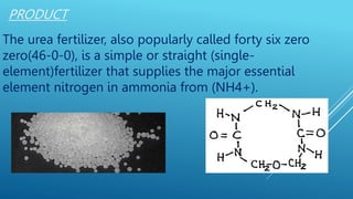PRODUCT
The urea fertilizer, also popularly called forty six zero
zero(46-0-0), is a simple or straight (single-
element)fertilizer that supplies the major essential
element nitrogen in ammonia from (NH4+).
 