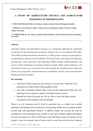 Journal of Management: GIBS, Volume: 1, Issue: 1
Journal of Management: GIBS, Bangalore. pg. 2
A STUDY ON AGRICULTURE FINANCE AND AGRICULTURE
INSURANCE IN MICROFINANCE
* Y SHIVASHANKARACHAR, Asst. Professor, Indian Academy School of Management Studies.
** AKSHAY A, Asst. Professor, Indian Academy School of Management Studies, [Research Scholar,
Tumkur University]
*** GIRISH BABU M, Asst. Professor, Global Institute of Business Studies, [Research Scholar, Bharathiar
University]
Abstract
Agriculture finance and agricultural insurance are strategically important for eradicating
extreme poverty and boosting share prosperity. Globally, there are an estimated 500 million
small holder farming households representing 2.5 billion people- relying to varying degrees,
on agricultural production for the livelihoods. The benefit of our work includes the following:
growing don’t come off farmers and agricultural SMEs through commercialization and
access to better technologies, increasing resilience through climate smart productions, risk
diversification and access to financial tools and smoothing the transition of non-commercial
farmers out of agriculture and facilitating the consolidation of farms, assets and production
(financing structural changes)
Key messages:
 Agriculture finance empowers poor farmers to increase their wealth and food
production to be able to feed 9 billion people by 2050.
 Our work in agriculture finance helps clients provide market-based safety nets, and
fund long-term investment to support sustainable economic growth.
 Demand for food will increase by 70% by 2050; at least $80 billion annual
investments will be needed to meet this demand.
There is an ever increasing need to invest in agriculture due to a drastic rise in global
population and changing dietary preferences of the growing middle class in emerging markets
towards high value agricultural Products. In addition, climate risk increases the need for
investments to make agricultural more resilient to such risks. Estimates suggest that demand
for food will increases by 70% by 2050 and at least $80 billion annual investments will be
needed to meet this demand, most of which needs to come from private sector. Financial
 