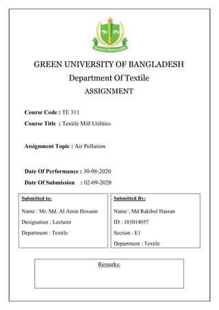 GREEN UNIVERSITY OF BANGLADESH
Department Of Textile
ASSIGNMENT
Remarks:
Course Code : TE 311
Course Title : Textile Mill Utilities
Submitted By:
Name : Md Rakibul Hassan
ID : 183014057
Section : E1
Department : Textile
Date Of Performance : 30-08-2020
Date Of Submission : 02-09-2020
Assignment Topic : Air Pollution
Submitted to:
Name : Mr. Md. Al Amin Hossain
Designation : Lecturer
Department : Textile
 