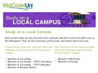 Study on a Local Campus
Did you know there are two local university campuses right here on the mid north coast, at
Port Macquarie? They are The University of Newcastle, and Charles Sturt University.
Charles Sturt University currently offers the
following courses from its Port Macquarie
campus:
Bachelor of Accounting
Bachelor of Accounting – TAFE Articulated
Bachelor of Accounting – TAFE Integrated
Bachelor of Business Studies
The University of Newcastle currently
offers the following courses from its
Port Macquarie campus:
 Bachelor of Midwifery
 Bachelor of Nursing
 